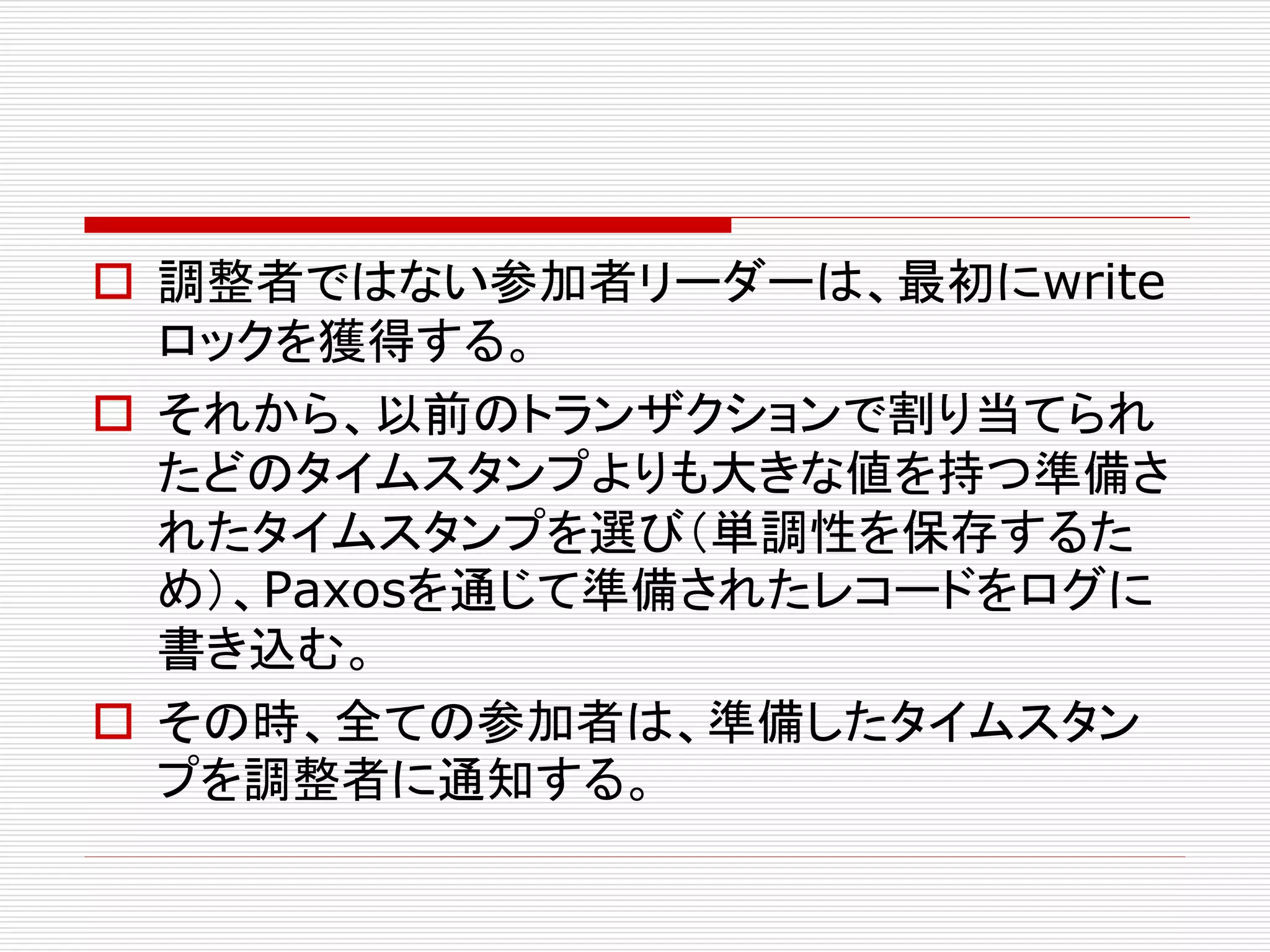  調整者ではない参加者リーダーは、最初にwrite
ロックを獲得する。
 それから、以前のトランザクションで割り当てられ
たどのタイムスタンプよりも大きな値を持つ準備さ
れたタイムスタンプを選び（単調性を保存するた
め）、Paxosを通じて準備されたレコードをログに
書き込む。
 その時、全ての参加者は、準備したタイムスタン
プを調整者に通知する。

 