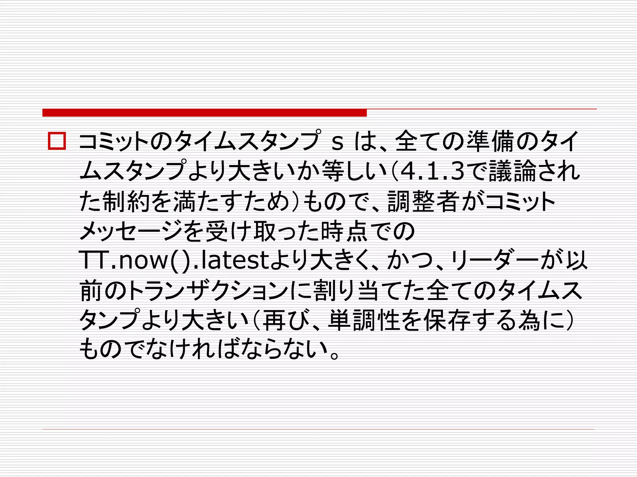  コミットのタイムスタンプ s は、全ての準備のタイ
ムスタンプより大きいか等しい（4.1.3で議論され
た制約を満たすため）もので、調整者がコミット
メッセージを受け取った時点での
TT.now().latestより大きく、かつ、リーダーが以
前のトランザクションに割り当てた全てのタイムス
タンプより大きい（再び、単調性を保存する為に）
ものでなければならない。

 