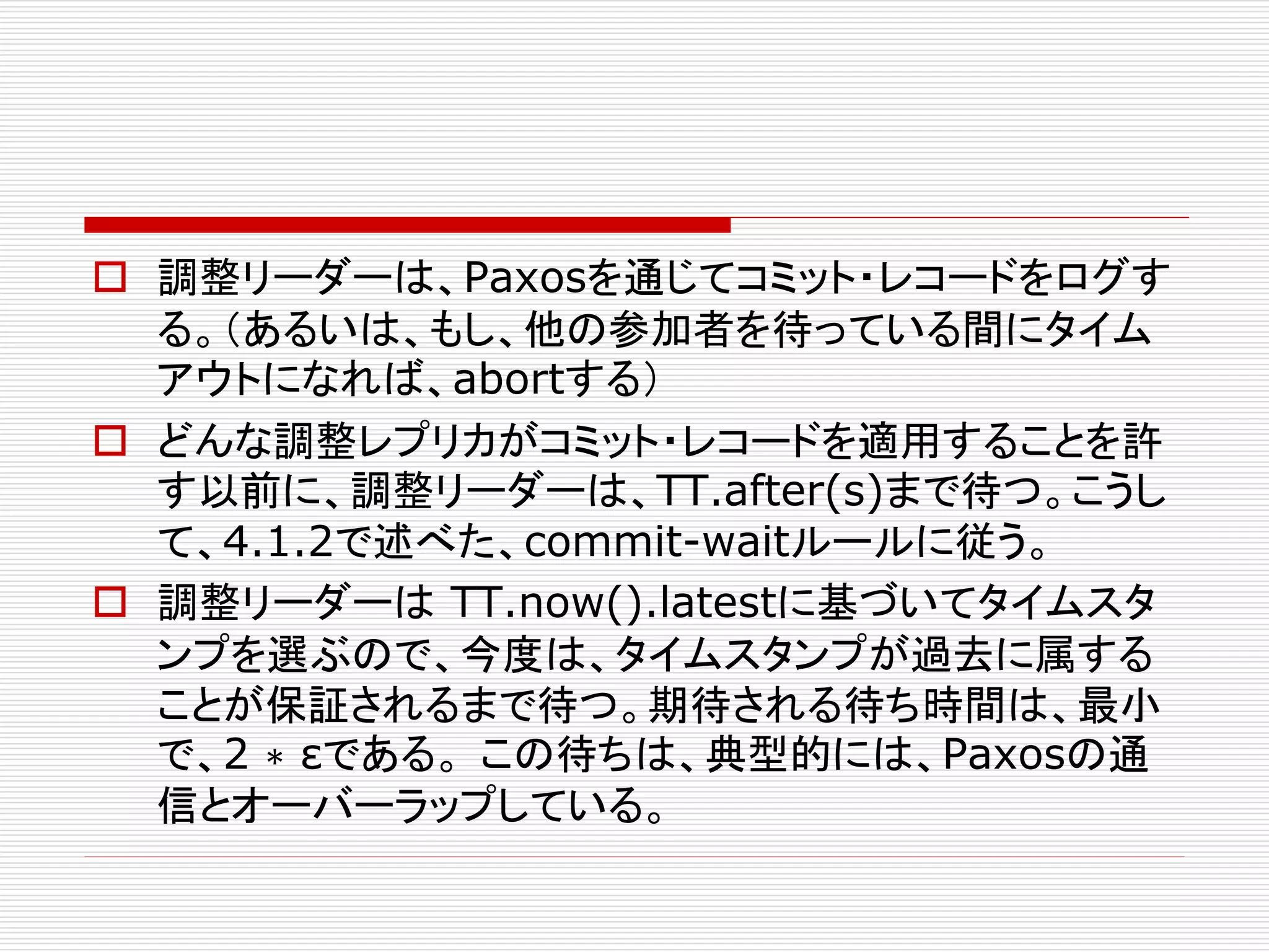  調整リーダーは、Paxosを通じてコミット・レコードをログす
る。（あるいは、もし、他の参加者を待っている間にタイム
アウトになれば、abortする）
 どんな調整レプリカがコミット・レコードを適用することを許
す以前に、調整リーダーは、TT.after(s)まで待つ。こうし
て、4.1.2で述べた、commit-waitルールに従う。
 調整リーダーは TT.now().latestに基づいてタイムスタ
ンプを選ぶので、今度は、タイムスタンプが過去に属する
ことが保証されるまで待つ。期待される待ち時間は、最小
で、2 ∗ εである。 この待ちは、典型的には、Paxosの通
信とオーバーラップしている。

 