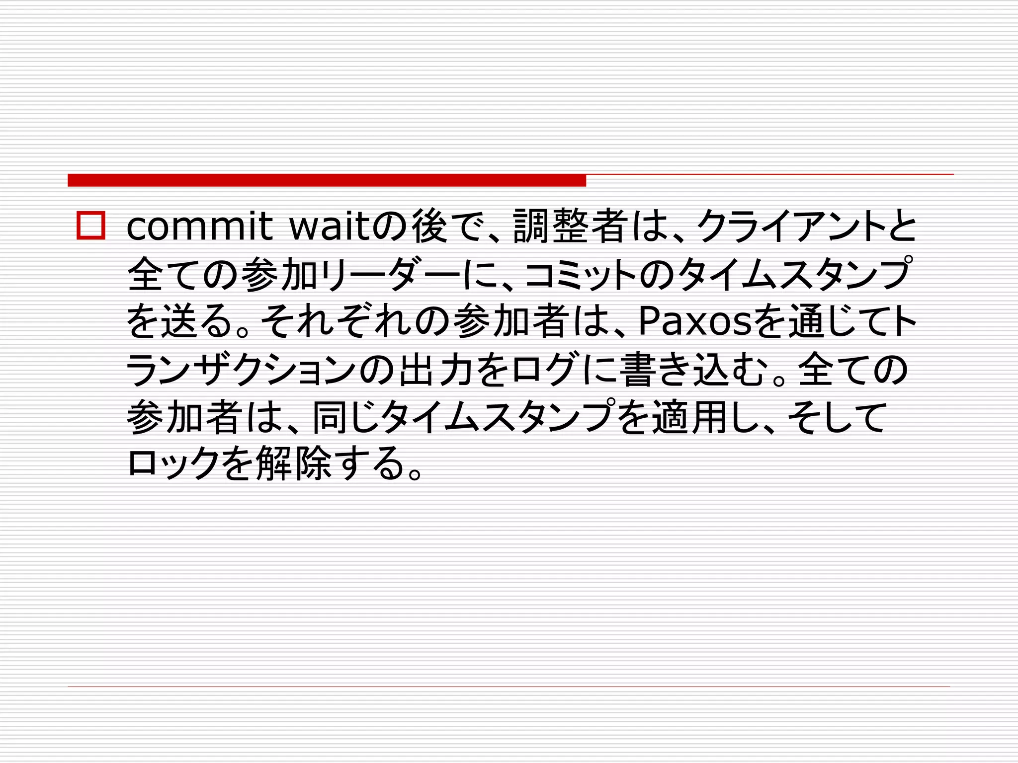  commit waitの後で、調整者は、クライアントと
全ての参加リーダーに、コミットのタイムスタンプ
を送る。それぞれの参加者は、Paxosを通じてト
ランザクションの出力をログに書き込む。全ての
参加者は、同じタイムスタンプを適用し、そして
ロックを解除する。

 