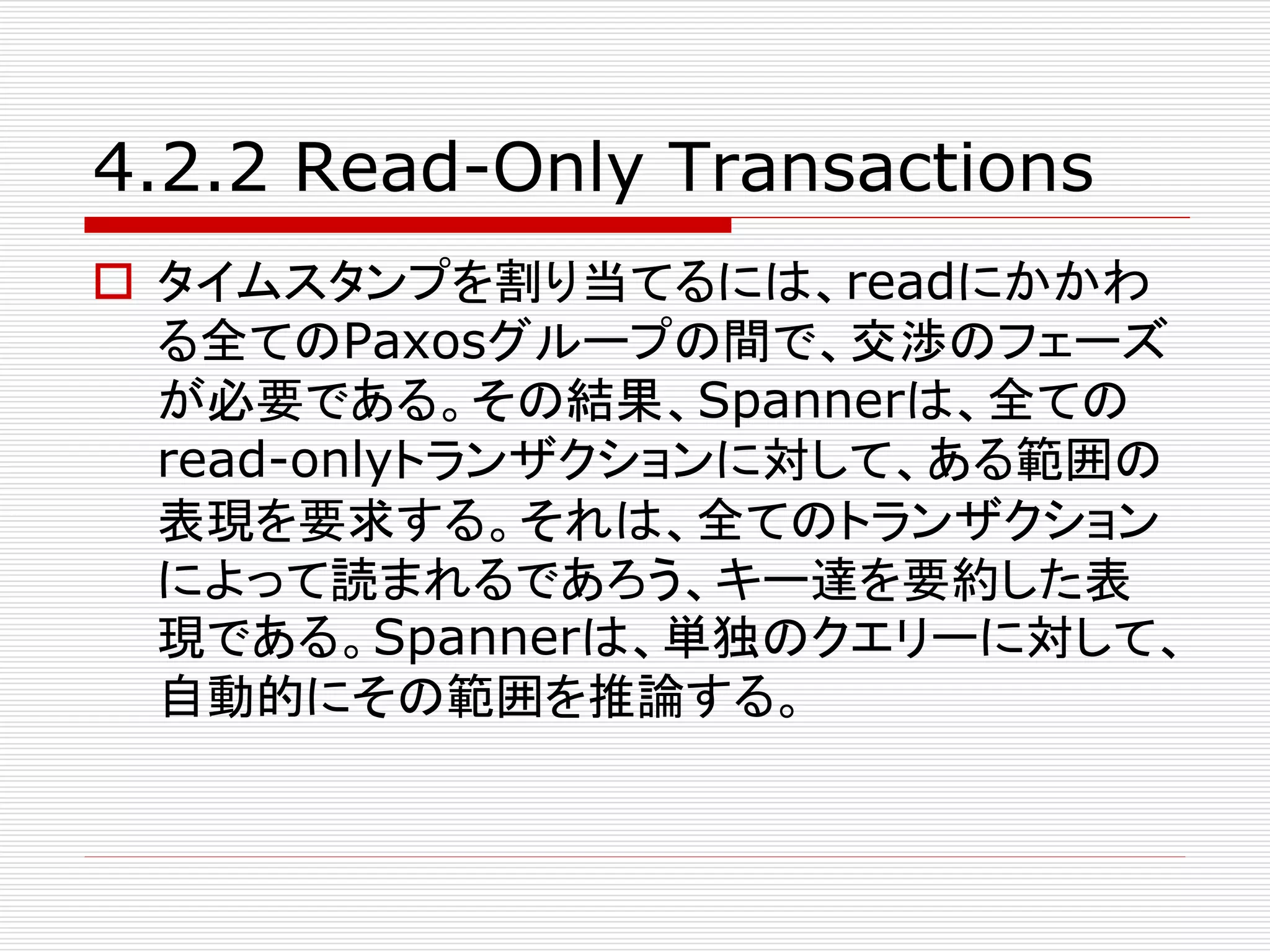4.2.2 Read-Only Transactions
 タイムスタンプを割り当てるには、readにかかわ
る全てのPaxosグループの間で、交渉のフェーズ
が必要である。その結果、Spannerは、全ての
read-onlyトランザクションに対して、ある範囲の
表現を要求する。それは、全てのトランザクション
によって読まれるであろう、キー達を要約した表
現である。Spannerは、単独のクエリーに対して、
自動的にその範囲を推論する。

 
