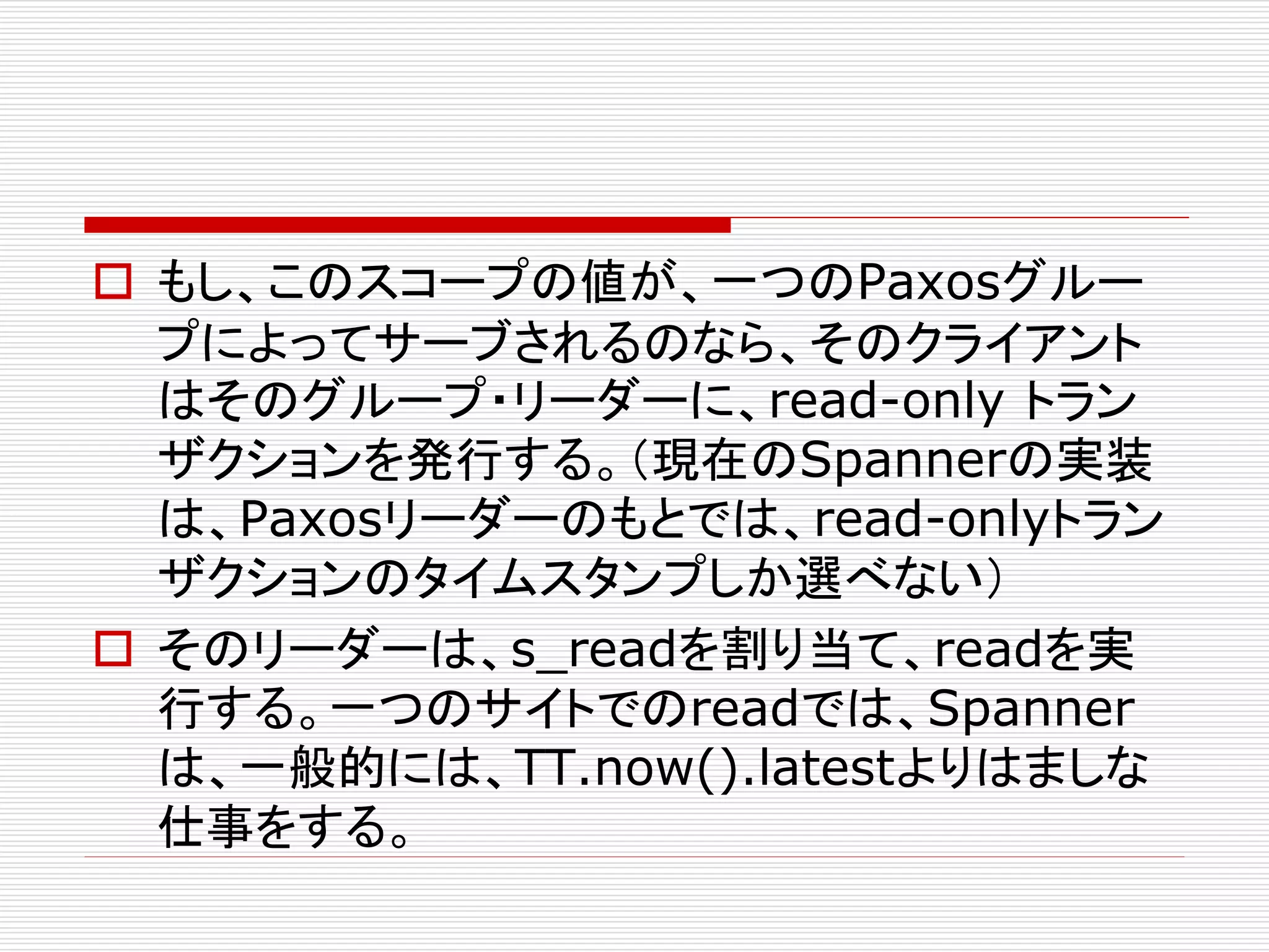  もし、このスコープの値が、一つのPaxosグルー
プによってサーブされるのなら、そのクライアント
はそのグループ・リーダーに、read-only トラン
ザクションを発行する。（現在のSpannerの実装
は、Paxosリーダーのもとでは、read-onlyトラン
ザクションのタイムスタンプしか選べない）
 そのリーダーは、s_readを割り当て、readを実
行する。一つのサイトでのreadでは、Spanner
は、一般的には、TT.now().latestよりはましな
仕事をする。

 