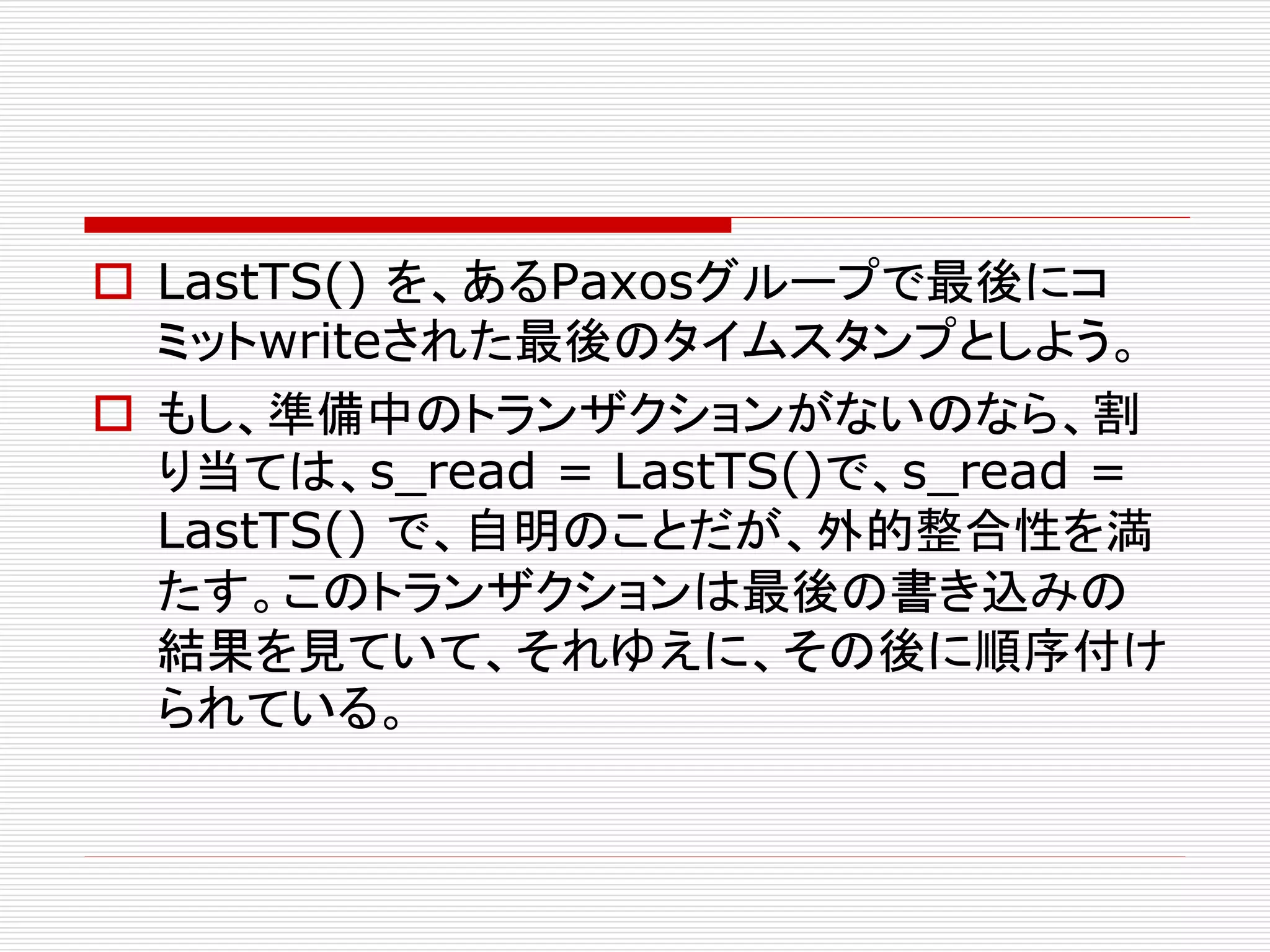  LastTS() を、あるPaxosグループで最後にコ
ミットwriteされた最後のタイムスタンプとしよう。
 もし、準備中のトランザクションがないのなら、割
り当ては、s_read = LastTS()で、s_read =
LastTS() で、自明のことだが、外的整合性を満
たす。このトランザクションは最後の書き込みの
結果を見ていて、それゆえに、その後に順序付け
られている。

 