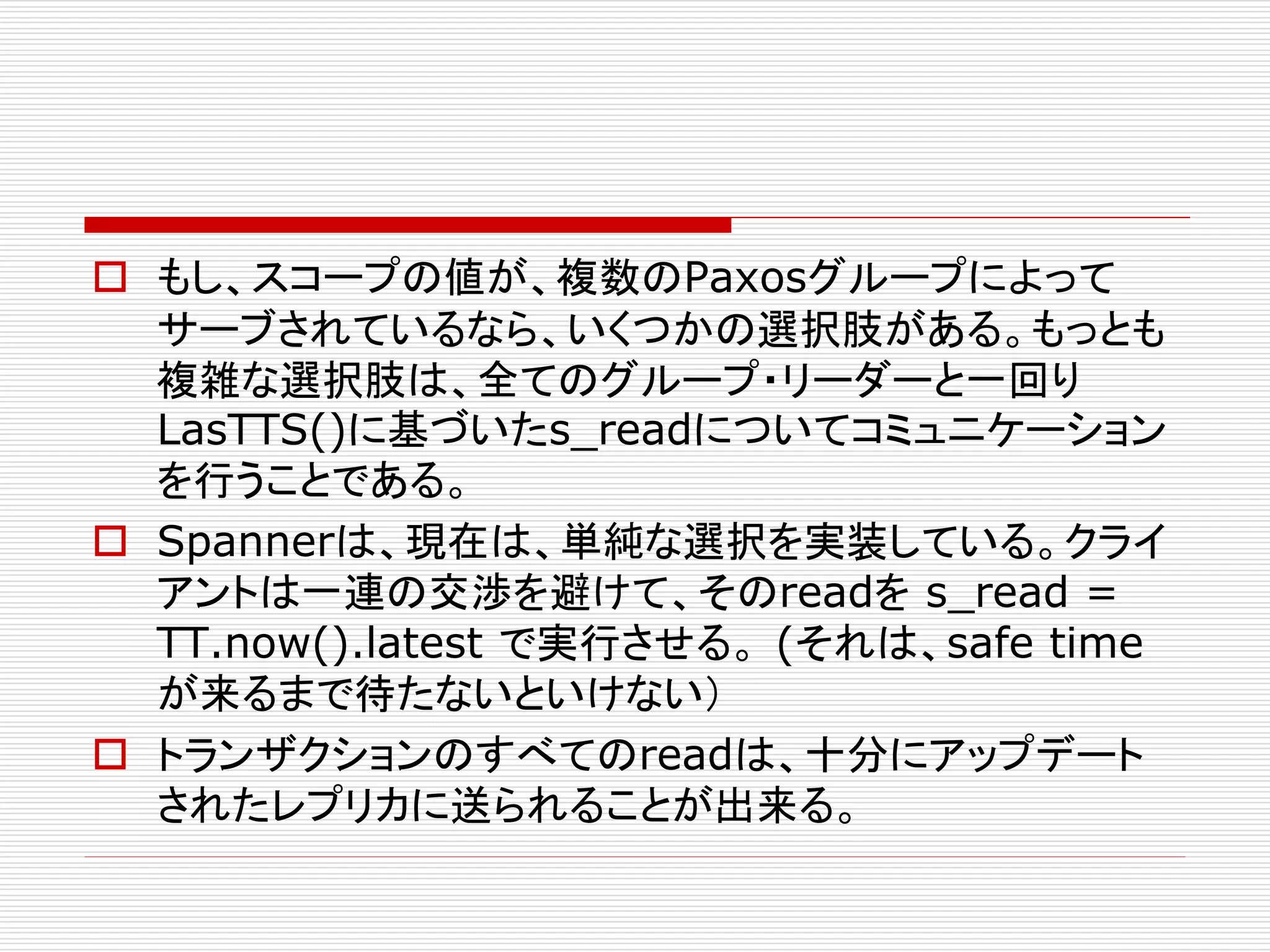  もし、スコープの値が、複数のPaxosグループによって
サーブされているなら、いくつかの選択肢がある。もっとも
複雑な選択肢は、全てのグループ・リーダーと一回り
LasTTS()に基づいたs_readについてコミュニケーション
を行うことである。
 Spannerは、現在は、単純な選択を実装している。クライ
アントは一連の交渉を避けて、そのreadを s_read =
TT.now().latest で実行させる。 (それは、safe time
が来るまで待たないといけない）
 トランザクションのすべてのreadは、十分にアップデート
されたレプリカに送られることが出来る。

 