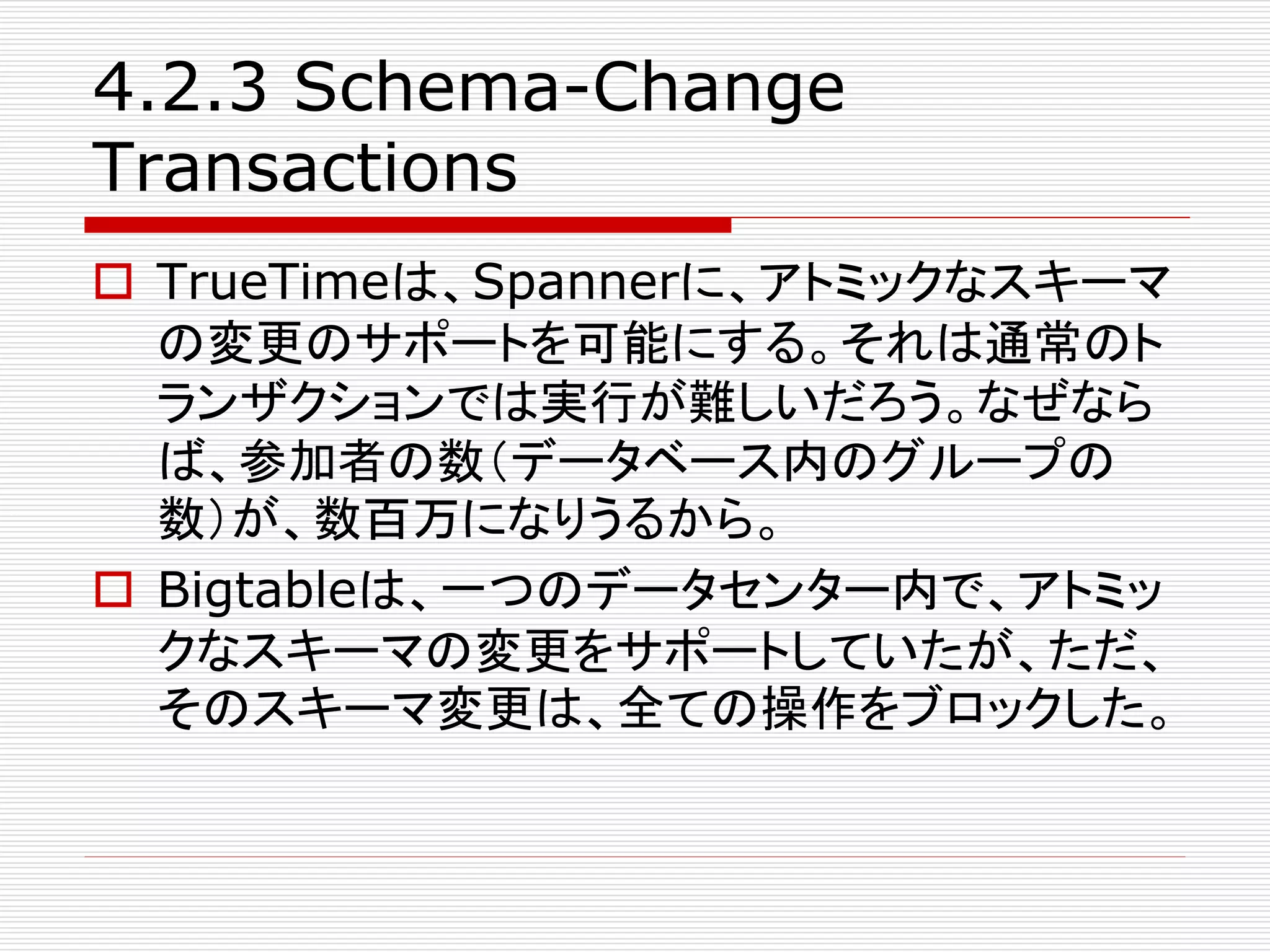 4.2.3 Schema-Change
Transactions
 TrueTimeは、Spannerに、アトミックなスキーマ
の変更のサポートを可能にする。それは通常のト
ランザクションでは実行が難しいだろう。なぜなら
ば、参加者の数（データベース内のグループの
数）が、数百万になりうるから。
 Bigtableは、一つのデータセンター内で、アトミッ
クなスキーマの変更をサポートしていたが、ただ、
そのスキーマ変更は、全ての操作をブロックした。

 