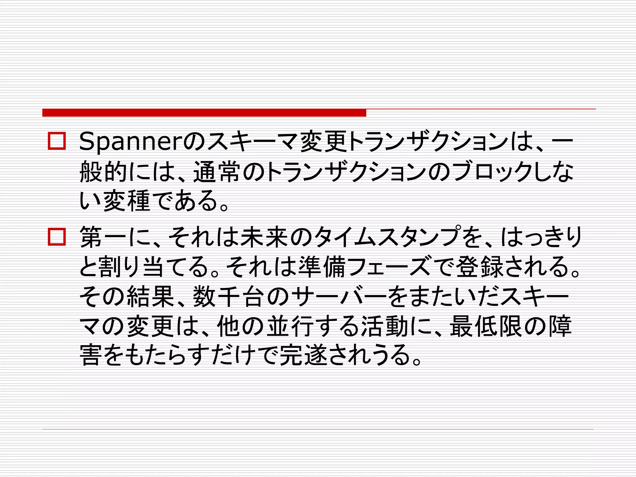  Spannerのスキーマ変更トランザクションは、一
般的には、通常のトランザクションのブロックしな
い変種である。
 第一に、それは未来のタイムスタンプを、はっきり
と割り当てる。それは準備フェーズで登録される。
その結果、数千台のサーバーをまたいだスキー
マの変更は、他の並行する活動に、最低限の障
害をもたらすだけで完遂されうる。

 
