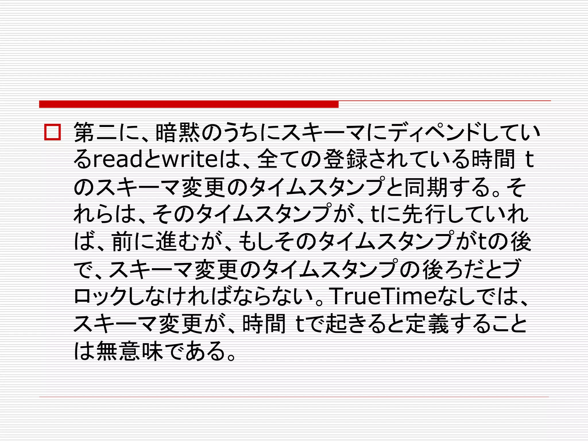  第二に、暗黙のうちにスキーマにディペンドしてい
るreadとwriteは、全ての登録されている時間 t
のスキーマ変更のタイムスタンプと同期する。そ
れらは、そのタイムスタンプが、tに先行していれ
ば、前に進むが、もしそのタイムスタンプがtの後
で、スキーマ変更のタイムスタンプの後ろだとブ
ロックしなければならない。TrueTimeなしでは、
スキーマ変更が、時間 tで起きると定義すること
は無意味である。

 
