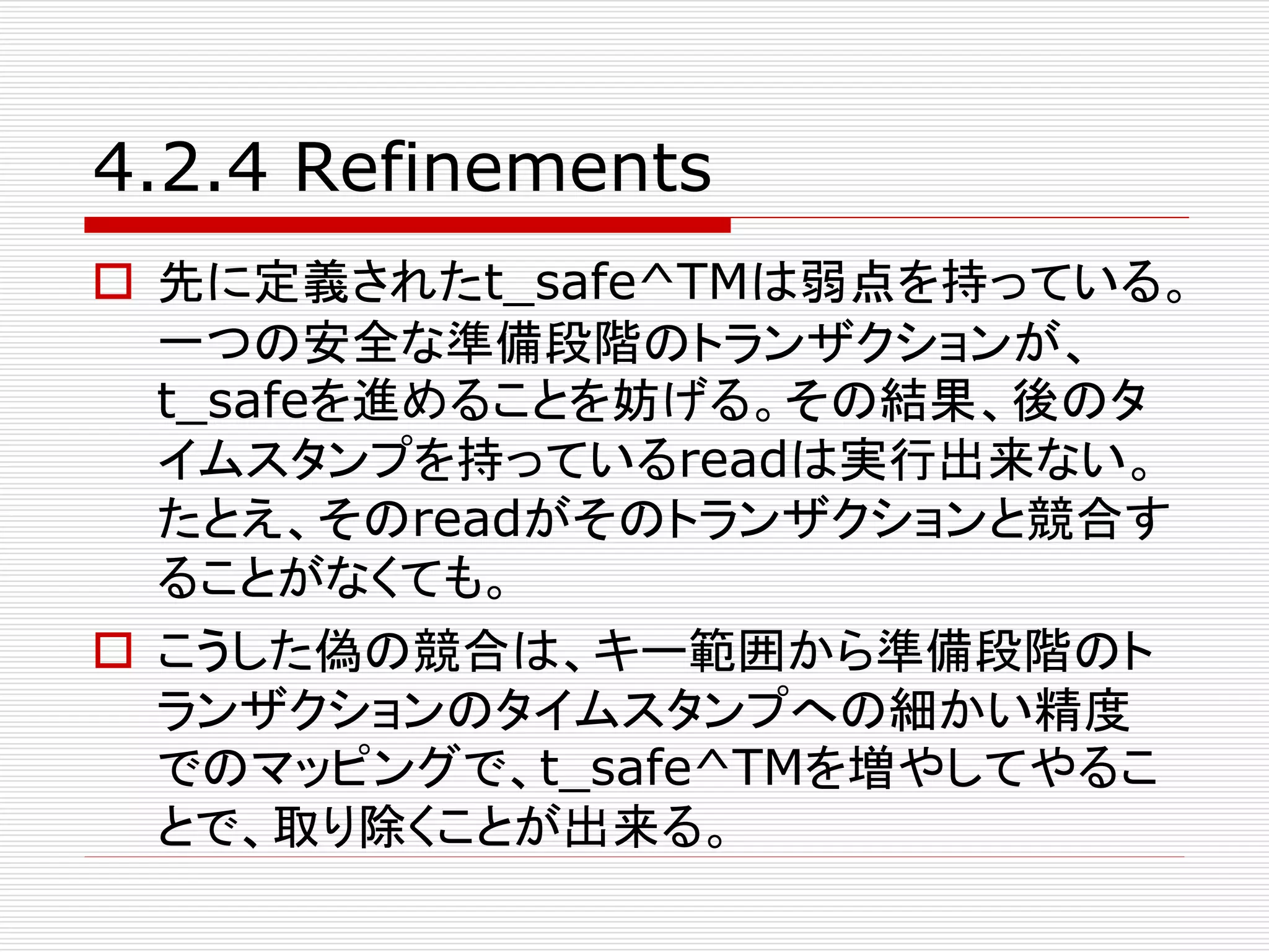 4.2.4 Refinements
 先に定義されたt_safe^TMは弱点を持っている。
一つの安全な準備段階のトランザクションが、
t_safeを進めることを妨げる。その結果、後のタ
イムスタンプを持っているreadは実行出来ない。
たとえ、そのreadがそのトランザクションと競合す
ることがなくても。
 こうした偽の競合は、キー範囲から準備段階のト
ランザクションのタイムスタンプへの細かい精度
でのマッピングで、t_safe^TMを増やしてやるこ
とで、取り除くことが出来る。

 