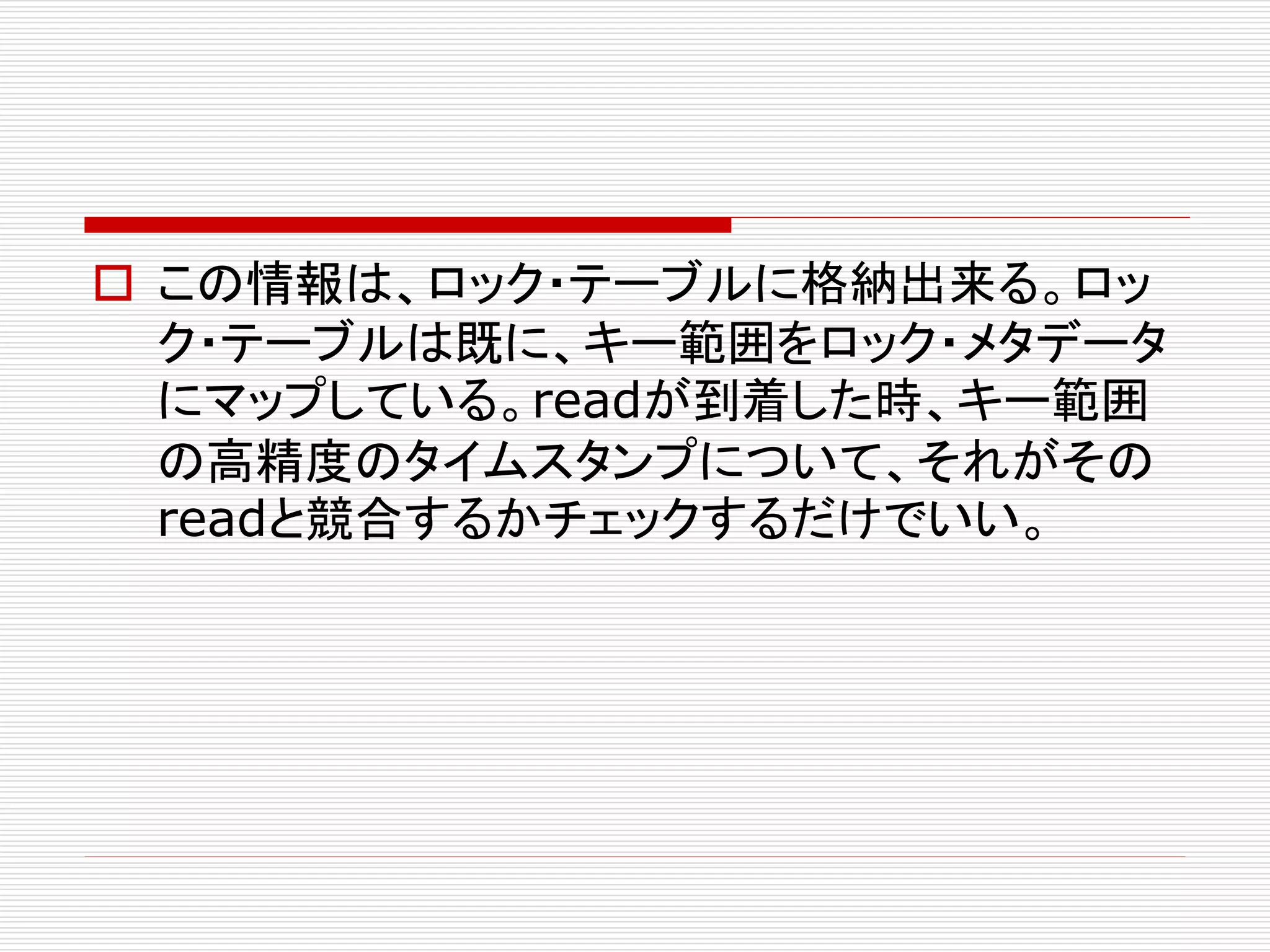  この情報は、ロック・テーブルに格納出来る。ロッ
ク・テーブルは既に、キー範囲をロック・メタデータ
にマップしている。readが到着した時、キー範囲
の高精度のタイムスタンプについて、それがその
readと競合するかチェックするだけでいい。

 