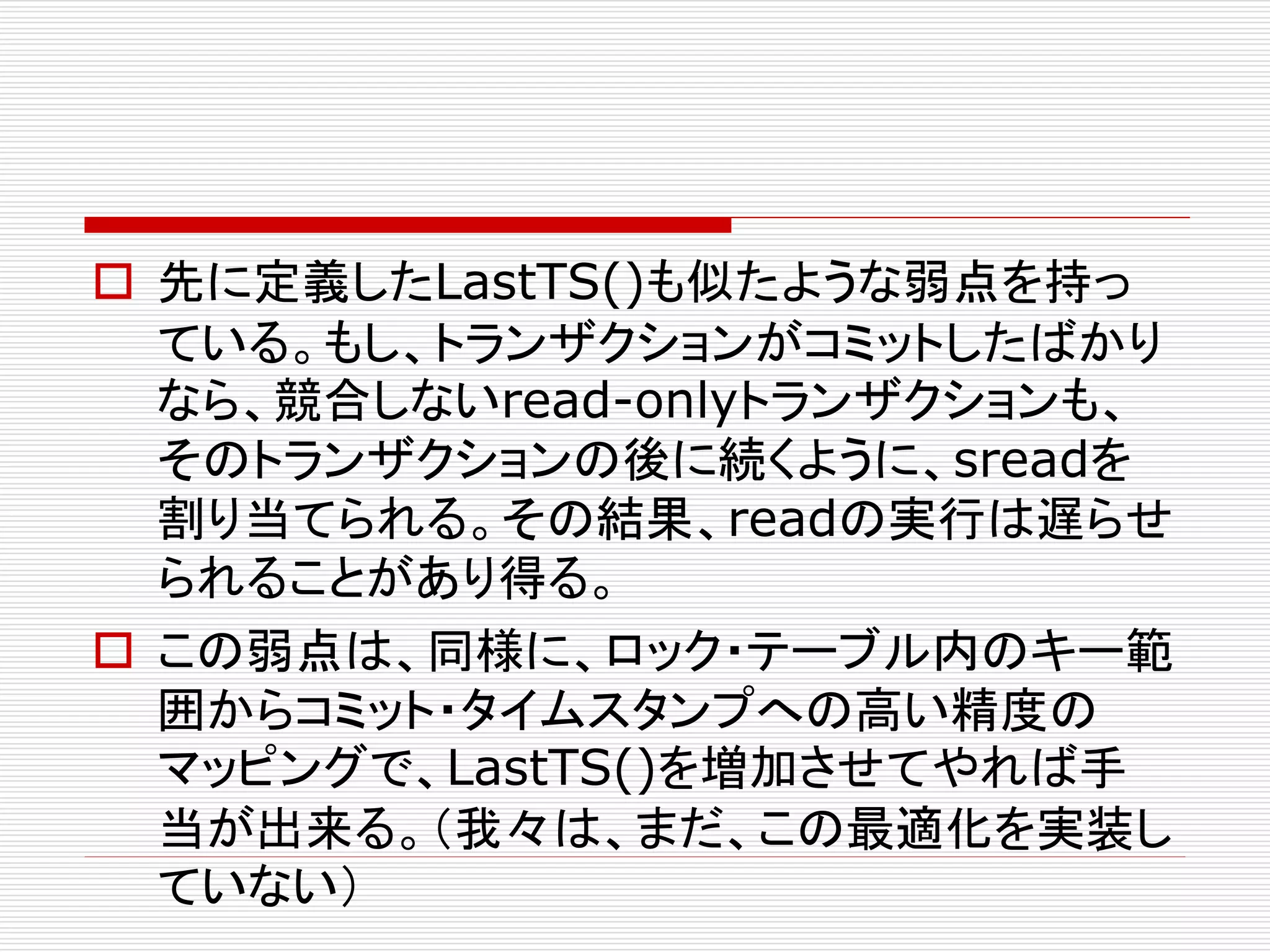  先に定義したLastTS()も似たような弱点を持っ
ている。もし、トランザクションがコミットしたばかり
なら、競合しないread-onlyトランザクションも、
そのトランザクションの後に続くように、sreadを
割り当てられる。その結果、readの実行は遅らせ
られることがあり得る。
 この弱点は、同様に、ロック・テーブル内のキー範
囲からコミット・タイムスタンプへの高い精度の
マッピングで、LastTS()を増加させてやれば手
当が出来る。（我々は、まだ、この最適化を実装し
ていない）

 