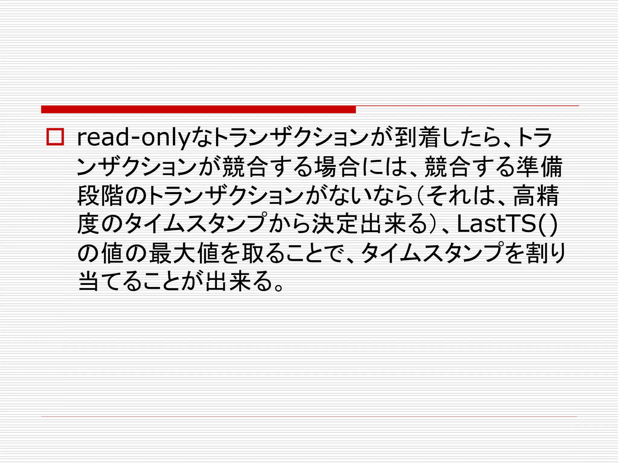  read-onlyなトランザクションが到着したら、トラ
ンザクションが競合する場合には、競合する準備
段階のトランザクションがないなら（それは、高精
度のタイムスタンプから決定出来る）、LastTS()
の値の最大値を取ることで、タイムスタンプを割り
当てることが出来る。

 