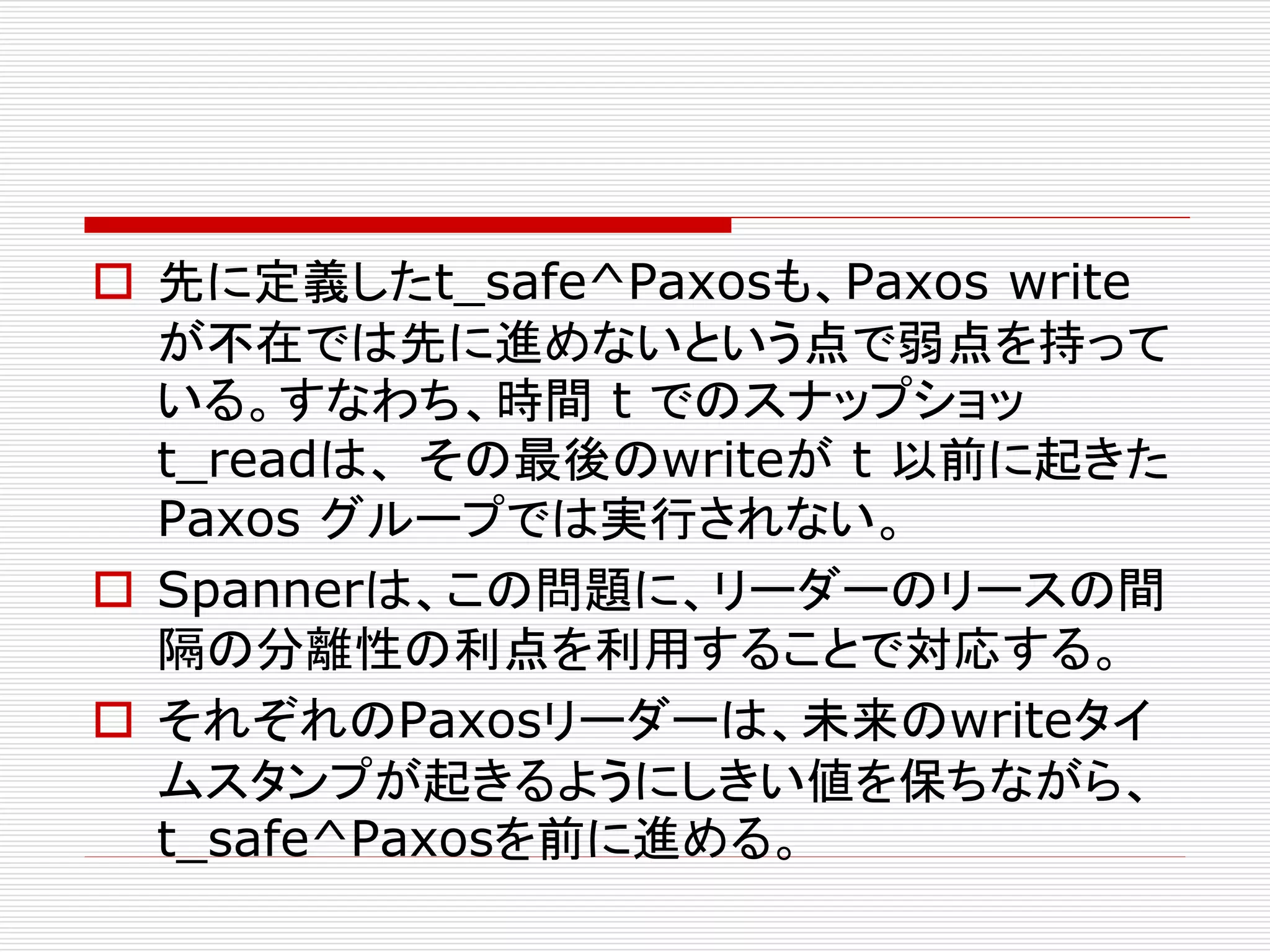  先に定義したt_safe^Paxosも、Paxos write
が不在では先に進めないという点で弱点を持って
いる。すなわち、時間 t でのスナップショッ
t_readは、 その最後のwriteが t 以前に起きた
Paxos グループでは実行されない。
 Spannerは、この問題に、リーダーのリースの間
隔の分離性の利点を利用することで対応する。
 それぞれのPaxosリーダーは、未来のwriteタイ
ムスタンプが起きるようにしきい値を保ちながら、
t_safe^Paxosを前に進める。

 