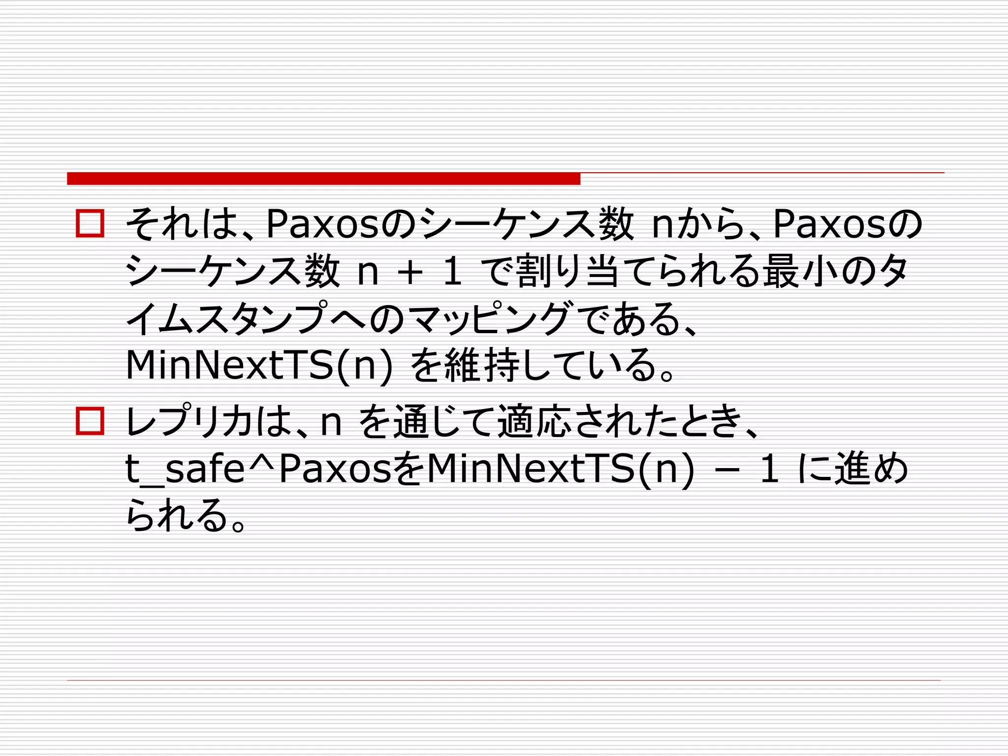  それは、Paxosのシーケンス数 nから、Paxosの
シーケンス数 n + 1 で割り当てられる最小のタ
イムスタンプへのマッピングである、
MinNextTS(n) を維持している。
 レプリカは、n を通じて適応されたとき、
t_safe^PaxosをMinNextTS(n) − 1 に進め
られる。

 