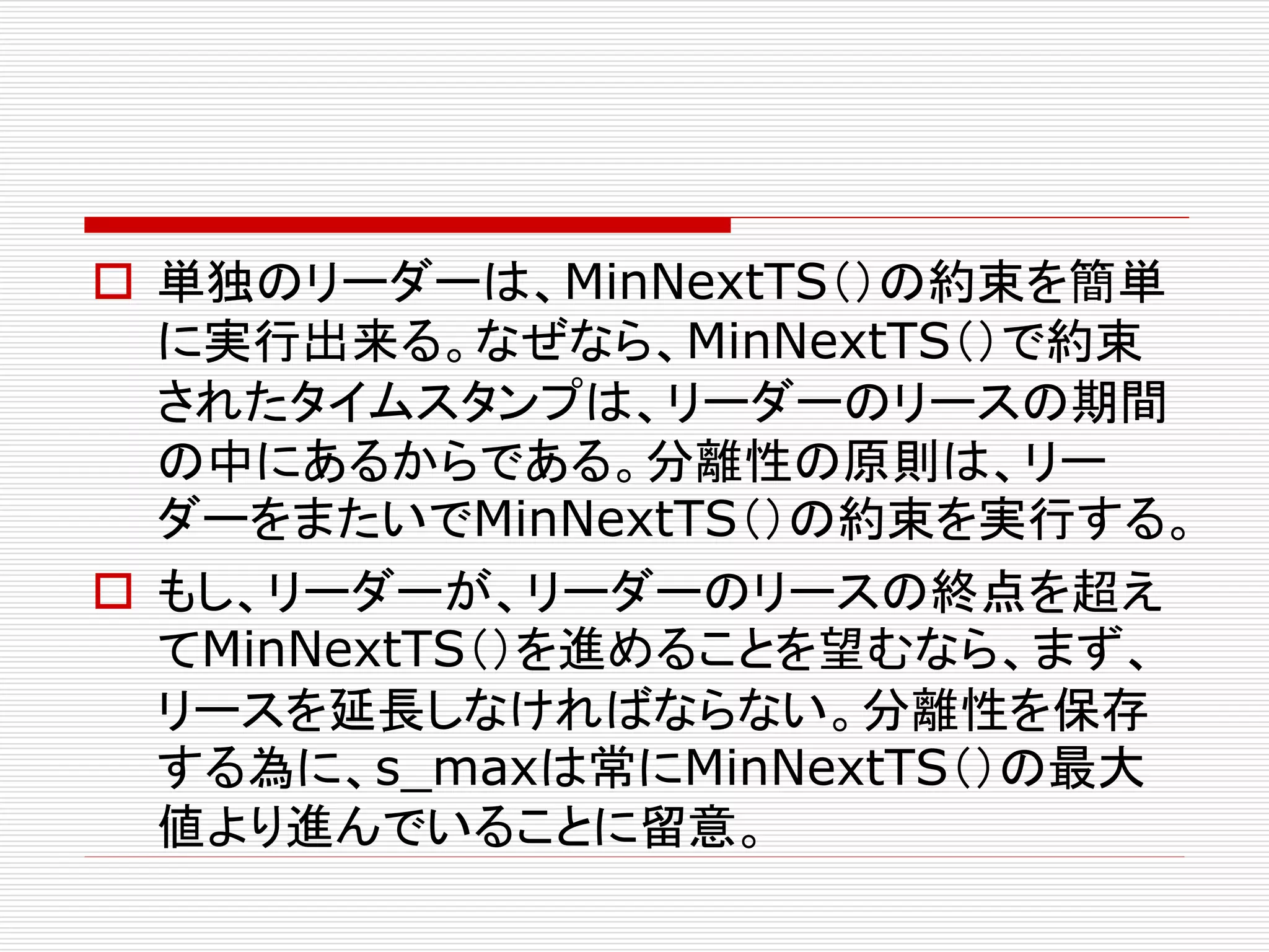  単独のリーダーは、MinNextTS（）の約束を簡単
に実行出来る。なぜなら、MinNextTS（）で約束
されたタイムスタンプは、リーダーのリースの期間
の中にあるからである。分離性の原則は、リー
ダーをまたいでMinNextTS（）の約束を実行する。
 もし、リーダーが、リーダーのリースの終点を超え
てMinNextTS（）を進めることを望むなら、まず、
リースを延長しなければならない。分離性を保存
する為に、s_maxは常にMinNextTS（）の最大
値より進んでいることに留意。

 