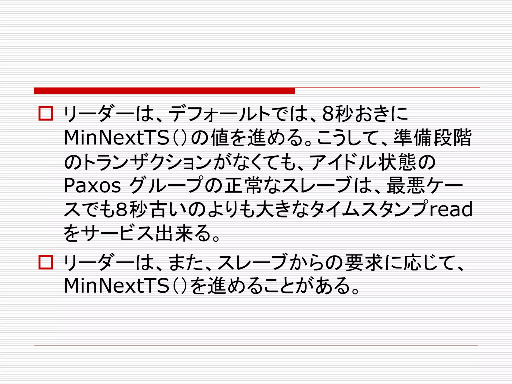  リーダーは、デフォールトでは、8秒おきに
MinNextTS（）の値を進める。こうして、準備段階
のトランザクションがなくても、アイドル状態の
Paxos グループの正常なスレーブは、最悪ケー
スでも８秒古いのよりも大きなタイムスタンプread
をサービス出来る。
 リーダーは、また、スレーブからの要求に応じて、
MinNextTS（）を進めることがある。

 