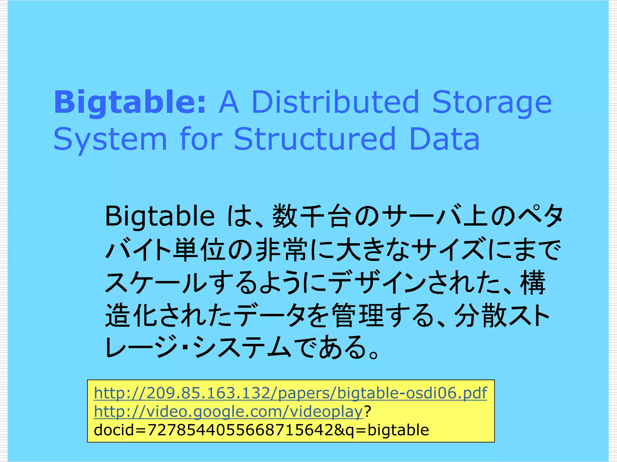 Bigtable: A Distributed Storage
System for Structured Data
Bigtable は、数千台のサーバ上のペタ
バイト単位の非常に大きなサイズにまで
スケールするようにデザインされた、構
造化されたデータを管理する、分散スト
レージ・システムである。
http://209.85.163.132/papers/bigtable-osdi06.pdf
http://video.google.com/videoplay?
docid=7278544055668715642&q=bigtable

 