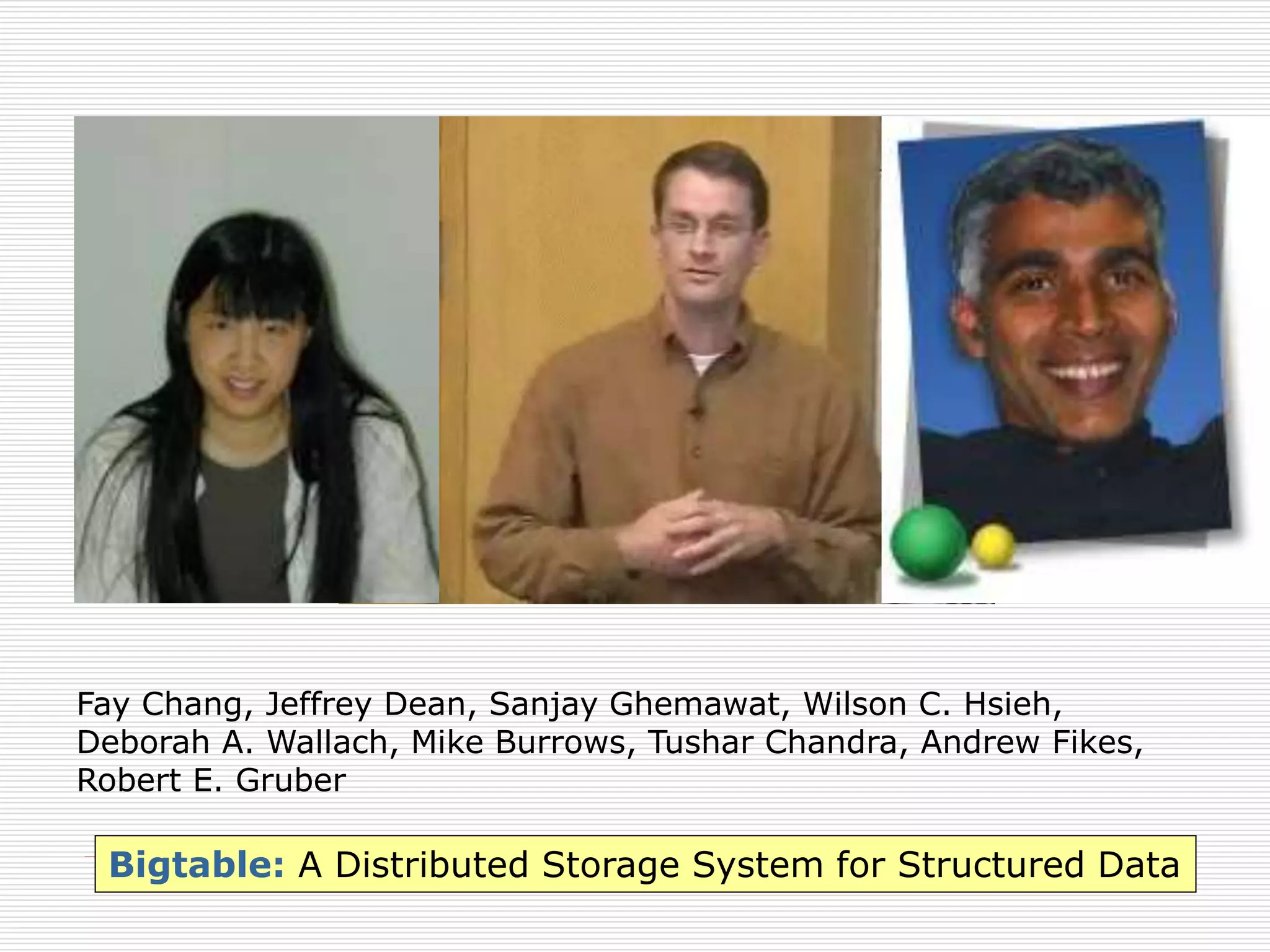 Fay Chang, Jeffrey Dean, Sanjay Ghemawat, Wilson C. Hsieh,
Deborah A. Wallach, Mike Burrows, Tushar Chandra, Andrew Fikes,
Robert E. Gruber

Bigtable: A Distributed Storage System for Structured Data

 