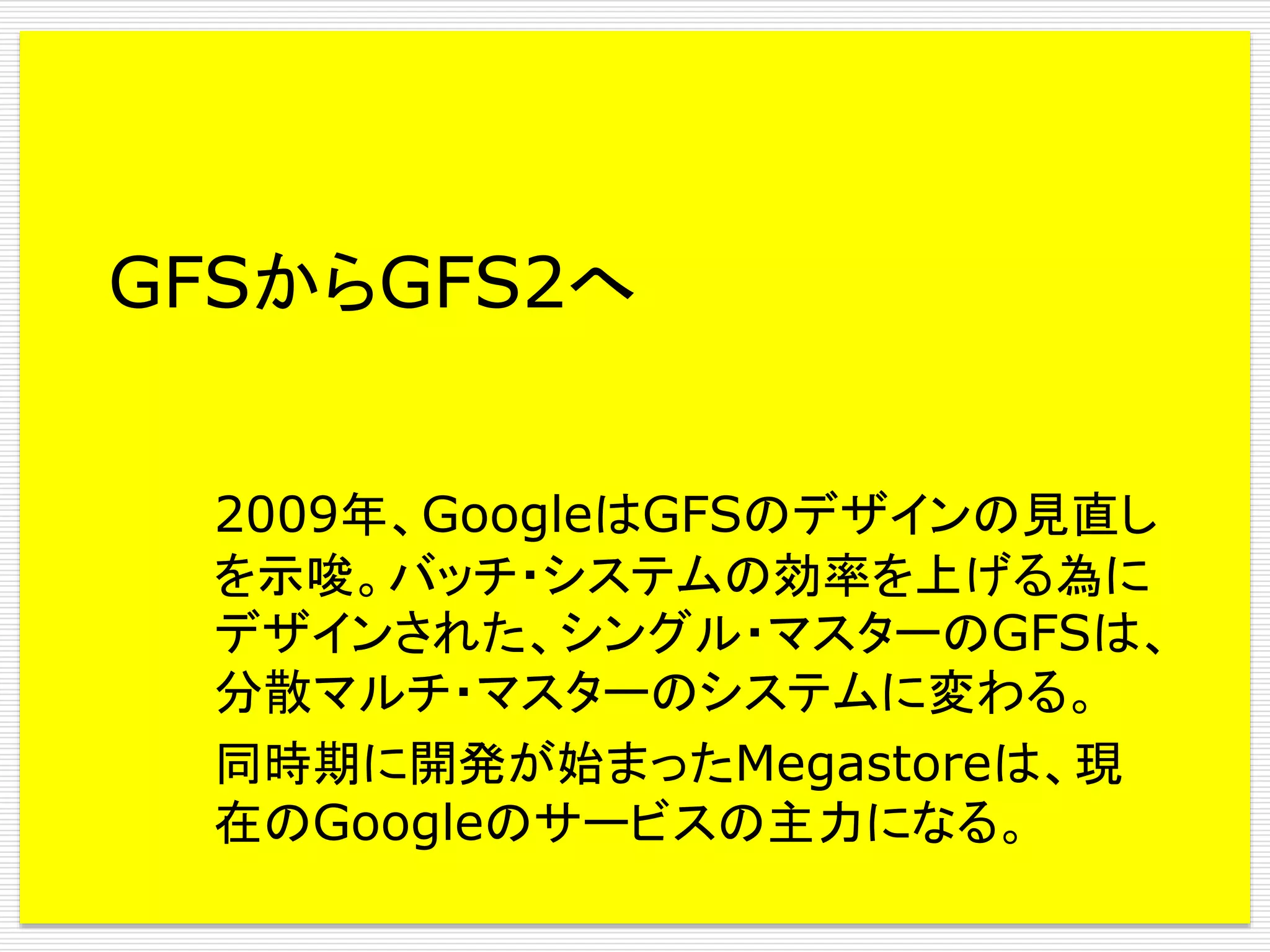 GFSからGFS2へ
2009年、GoogleはGFSのデザインの見直し
を示唆。バッチ・システムの効率を上げる為に
デザインされた、シングル・マスターのGFSは、
分散マルチ・マスターのシステムに変わる。
同時期に開発が始まったMegastoreは、現
在のGoogleのサービスの主力になる。

 