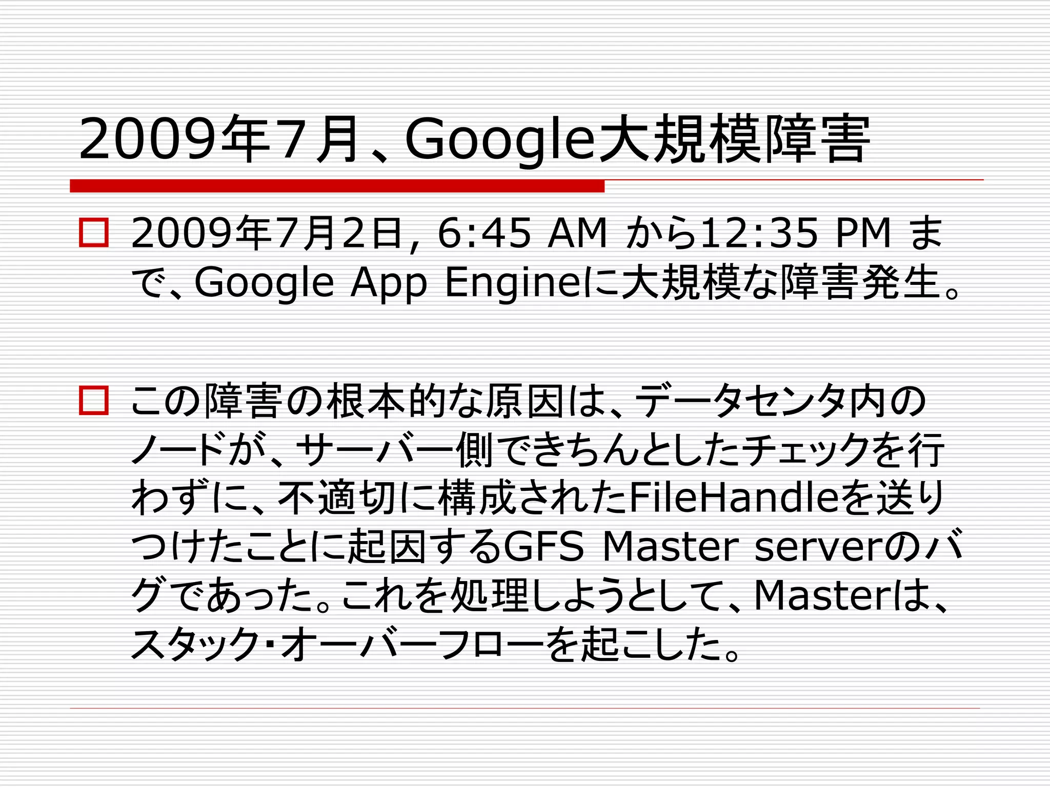 2009年７月、Google大規模障害
 2009年7月2日, 6:45 AM から12:35 PM ま
で、Google App Engineに大規模な障害発生。
 この障害の根本的な原因は、データセンタ内の
ノードが、サーバー側できちんとしたチェックを行
わずに、不適切に構成されたFileHandleを送り
つけたことに起因するGFS Master serverのバ
グであった。これを処理しようとして、Masterは、
スタック・オーバーフローを起こした。

 