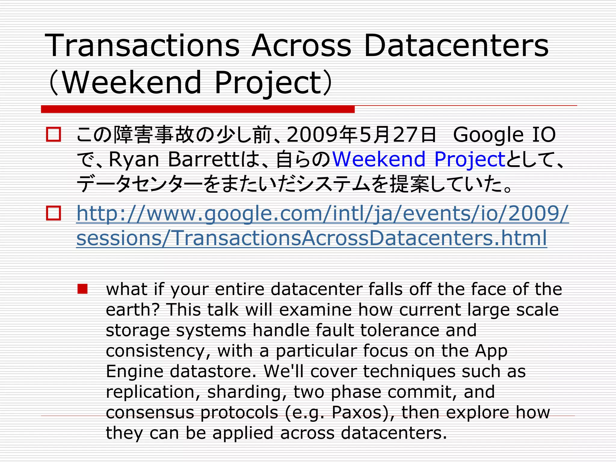 Transactions Across Datacenters
（Weekend Project）
 この障害事故の少し前、2009年5月27日 Google IO
で、Ryan Barrettは、自らのWeekend Projectとして、
データセンターをまたいだシステムを提案していた。
 http://www.google.com/intl/ja/events/io/2009/
sessions/TransactionsAcrossDatacenters.html
 what if your entire datacenter falls off the face of the
earth? This talk will examine how current large scale
storage systems handle fault tolerance and
consistency, with a particular focus on the App
Engine datastore. We'll cover techniques such as
replication, sharding, two phase commit, and
consensus protocols (e.g. Paxos), then explore how
they can be applied across datacenters.

 