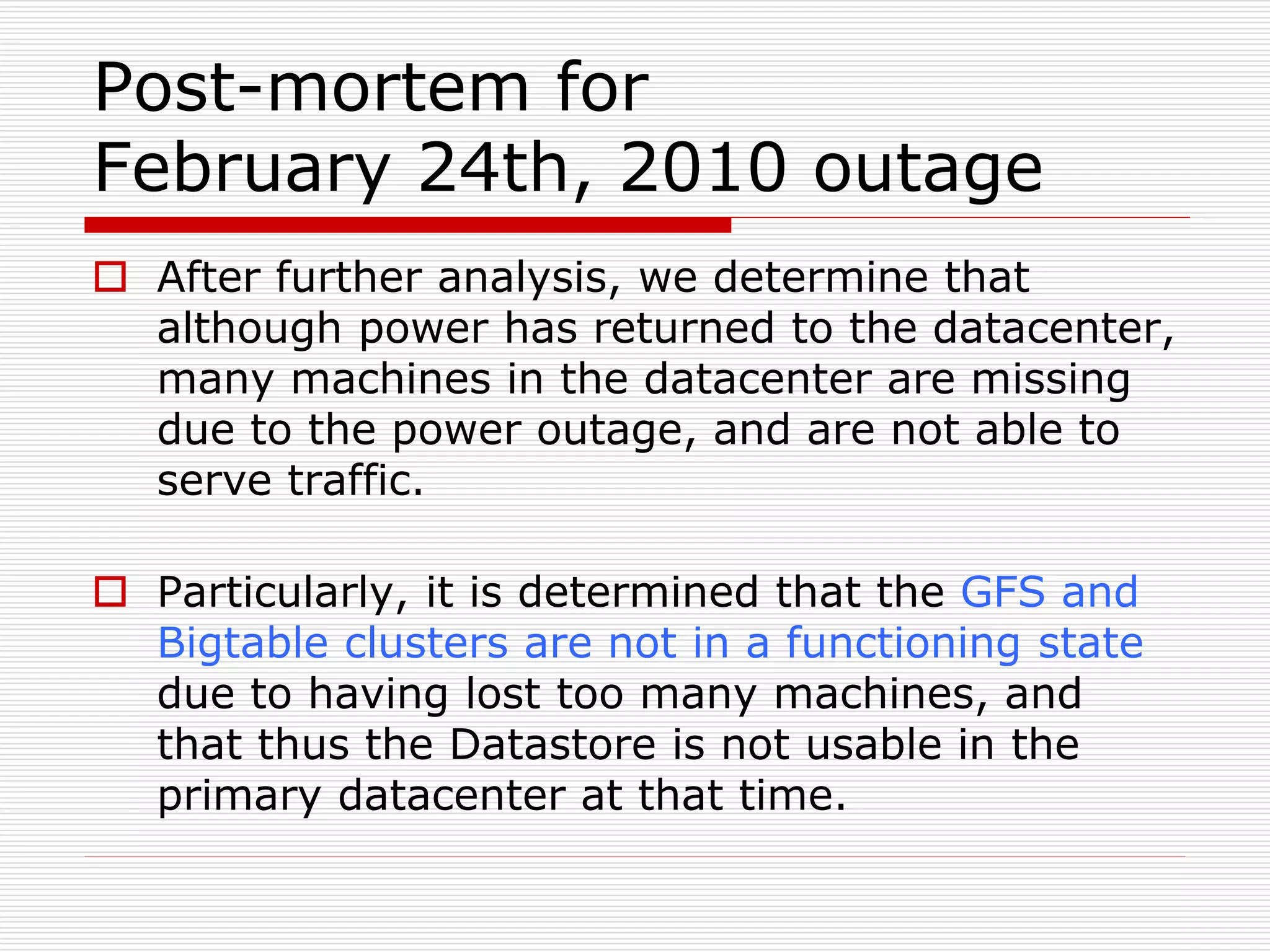 Post-mortem for
February 24th, 2010 outage
 After further analysis, we determine that
although power has returned to the datacenter,
many machines in the datacenter are missing
due to the power outage, and are not able to
serve traffic.
 Particularly, it is determined that the GFS and
Bigtable clusters are not in a functioning state
due to having lost too many machines, and
that thus the Datastore is not usable in the
primary datacenter at that time.

 
