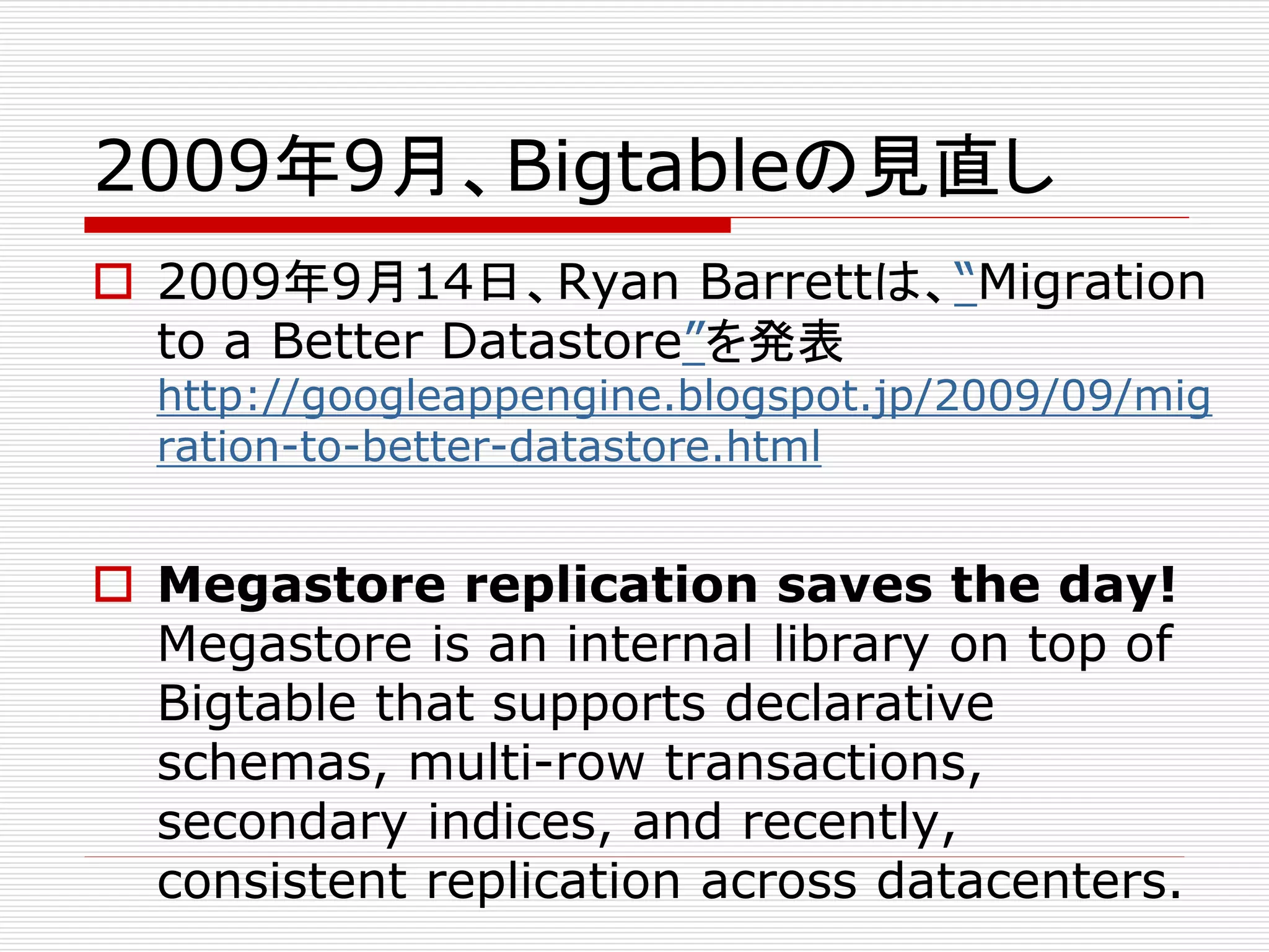 2009年9月、Bigtableの見直し
 2009年9月14日、Ryan Barrettは、“Migration
to a Better Datastore”を発表

http://googleappengine.blogspot.jp/2009/09/mig
ration-to-better-datastore.html

 Megastore replication saves the day!
Megastore is an internal library on top of
Bigtable that supports declarative
schemas, multi-row transactions,
secondary indices, and recently,
consistent replication across datacenters.

 