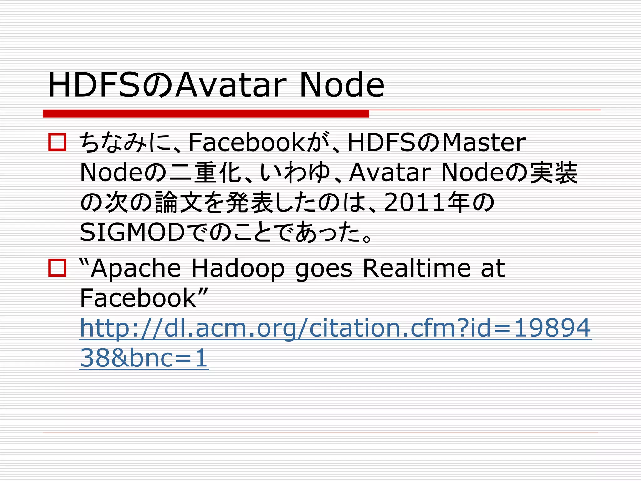 HDFSのAvatar Node
 ちなみに、Facebookが、HDFSのMaster
Nodeの二重化、いわゆ、Avatar Nodeの実装
の次の論文を発表したのは、2011年の
SIGMODでのことであった。
 “Apache Hadoop goes Realtime at
Facebook”
http://dl.acm.org/citation.cfm?id=19894
38&bnc=1

 