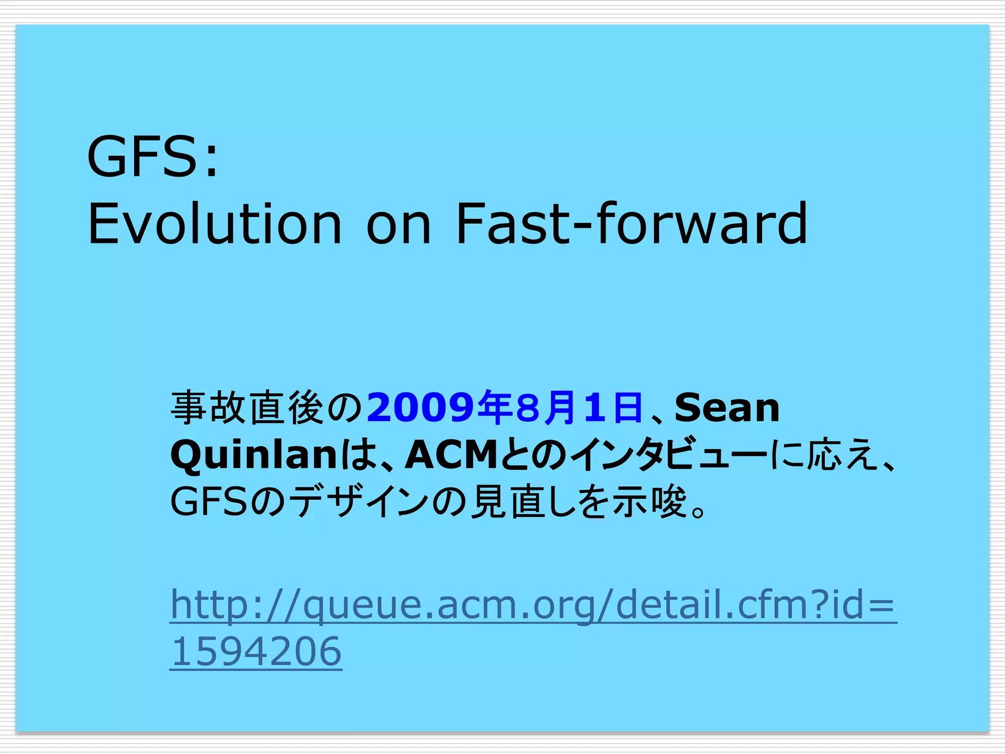 GFS:
Evolution on Fast-forward
事故直後の2009年８月1日、Sean
Quinlanは、ACMとのインタビューに応え、
GFSのデザインの見直しを示唆。
http://queue.acm.org/detail.cfm?id=
1594206

 