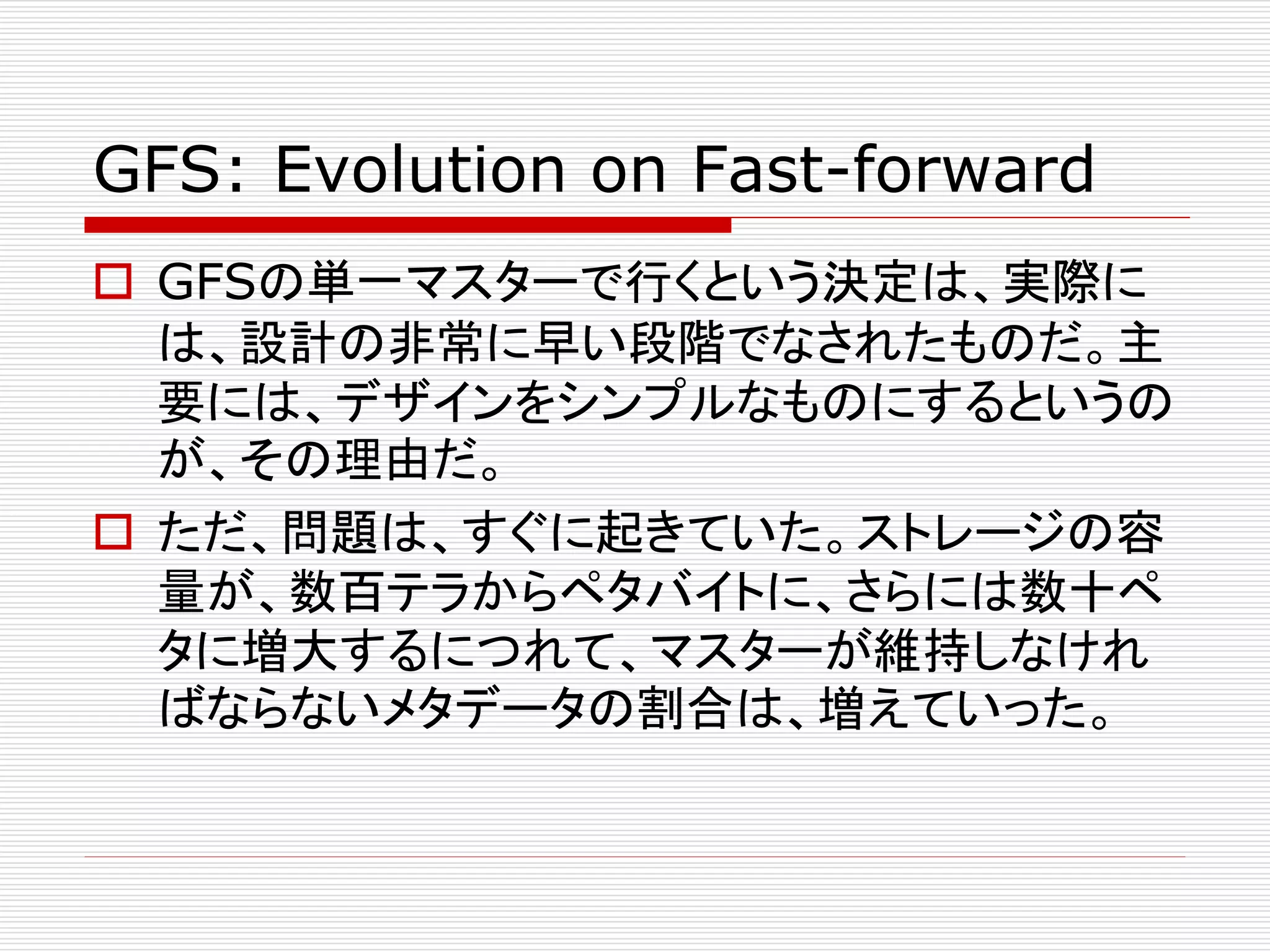 GFS: Evolution on Fast-forward
 GFSの単一マスターで行くという決定は、実際に
は、設計の非常に早い段階でなされたものだ。主
要には、デザインをシンプルなものにするというの
が、その理由だ。
 ただ、問題は、すぐに起きていた。ストレージの容
量が、数百テラからペタバイトに、さらには数十ペ
タに増大するにつれて、マスターが維持しなけれ
ばならないメタデータの割合は、増えていった。

 