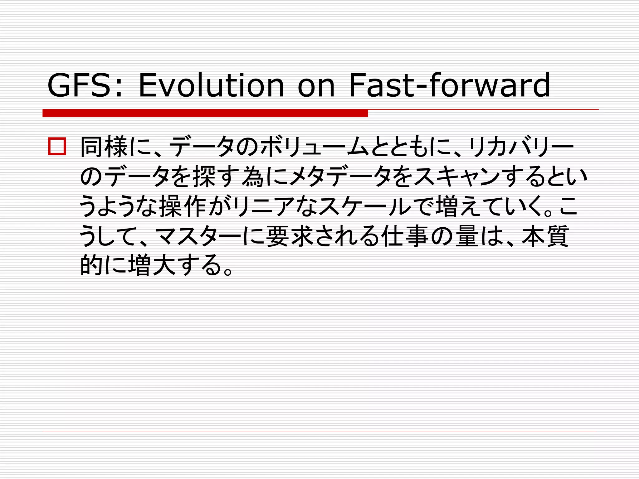 GFS: Evolution on Fast-forward
 同様に、データのボリュームとともに、リカバリー
のデータを探す為にメタデータをスキャンするとい
うような操作がリニアなスケールで増えていく。こ
うして、マスターに要求される仕事の量は、本質
的に増大する。

 