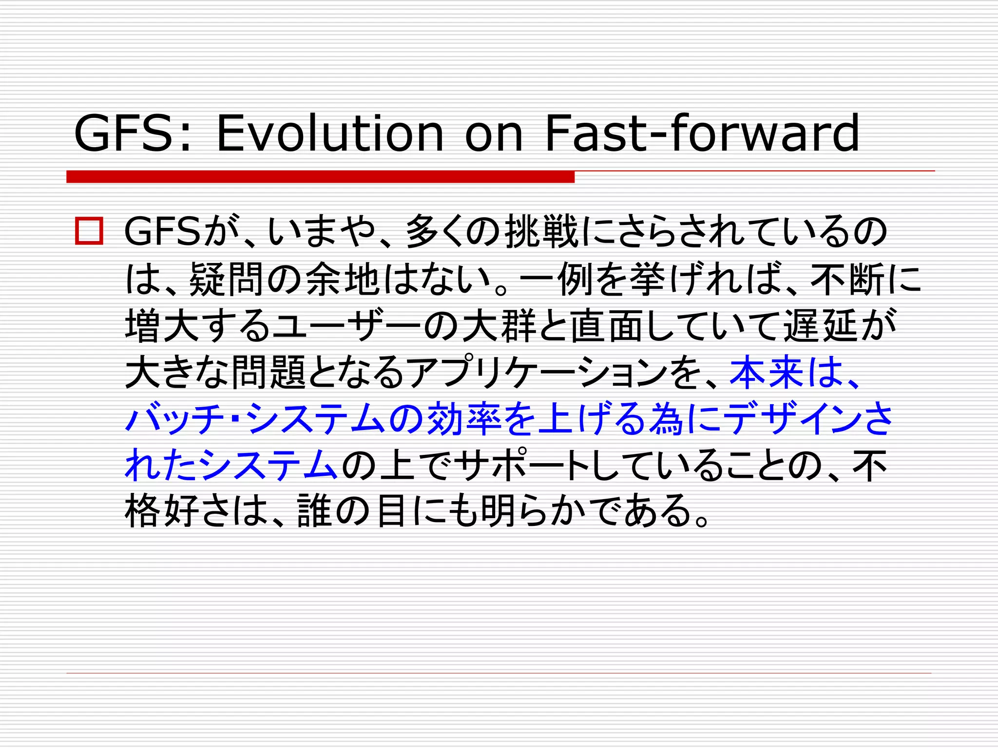 GFS: Evolution on Fast-forward
 GFSが、いまや、多くの挑戦にさらされているの
は、疑問の余地はない。一例を挙げれば、不断に
増大するユーザーの大群と直面していて遅延が
大きな問題となるアプリケーションを、本来は、
バッチ・システムの効率を上げる為にデザインさ
れたシステムの上でサポートしていることの、不
格好さは、誰の目にも明らかである。

 