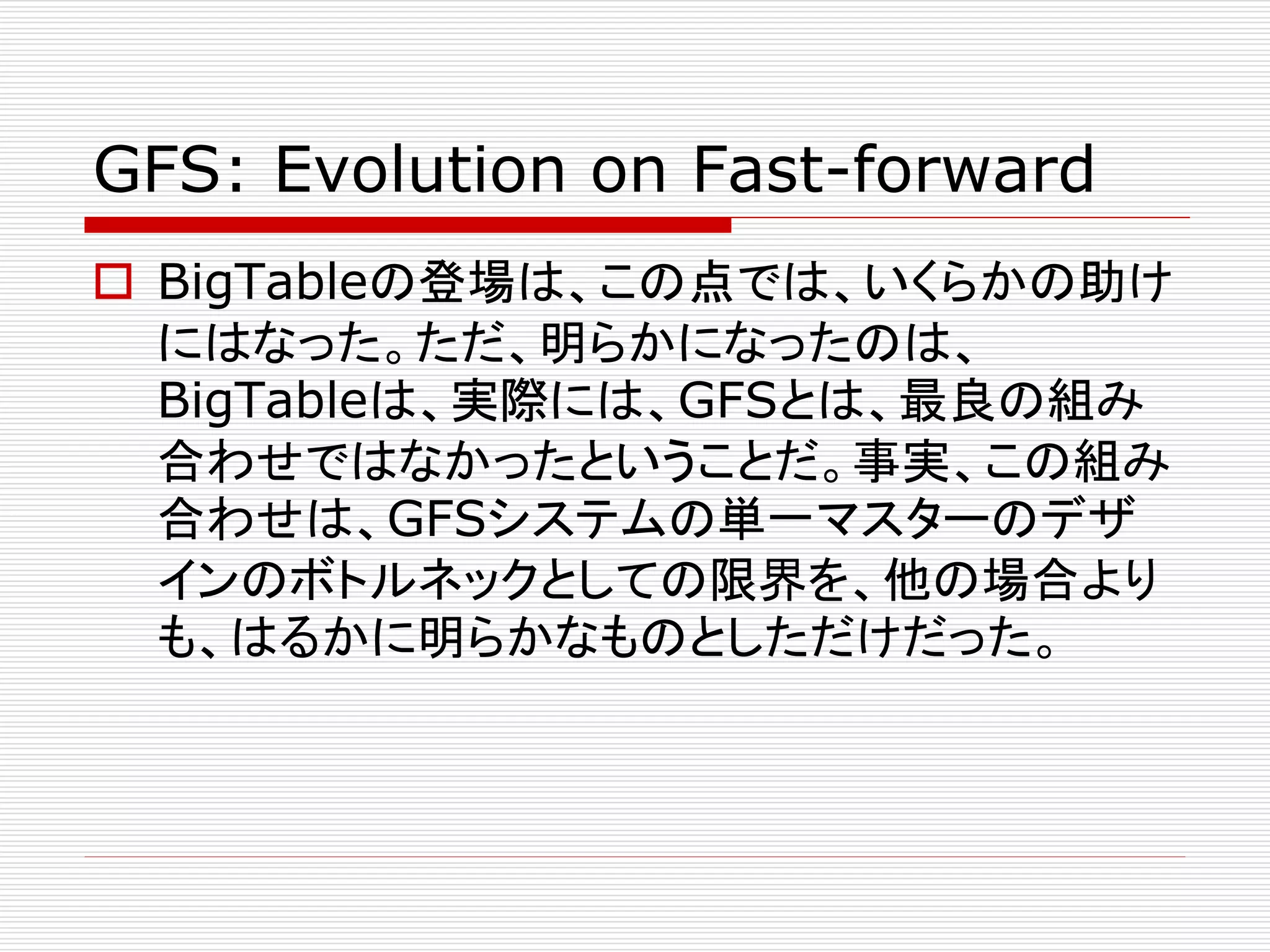 GFS: Evolution on Fast-forward
 BigTableの登場は、この点では、いくらかの助け
にはなった。ただ、明らかになったのは、
BigTableは、実際には、GFSとは、最良の組み
合わせではなかったということだ。事実、この組み
合わせは、GFSシステムの単一マスターのデザ
インのボトルネックとしての限界を、他の場合より
も、はるかに明らかなものとしただけだった。

 