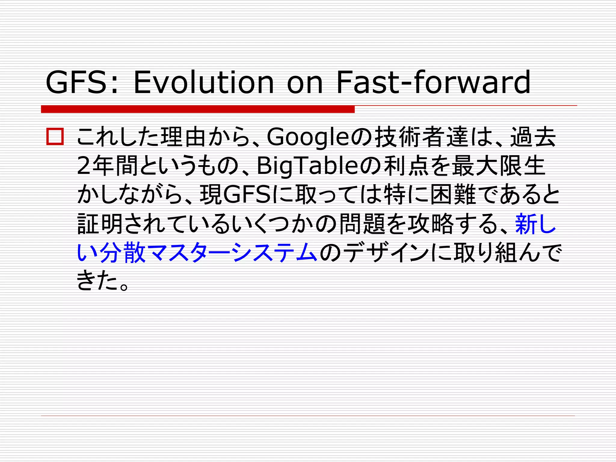 GFS: Evolution on Fast-forward
 これした理由から、Googleの技術者達は、過去
2年間というもの、BigTableの利点を最大限生
かしながら、現GFSに取っては特に困難であると
証明されているいくつかの問題を攻略する、新し
い分散マスターシステムのデザインに取り組んで
きた。

 