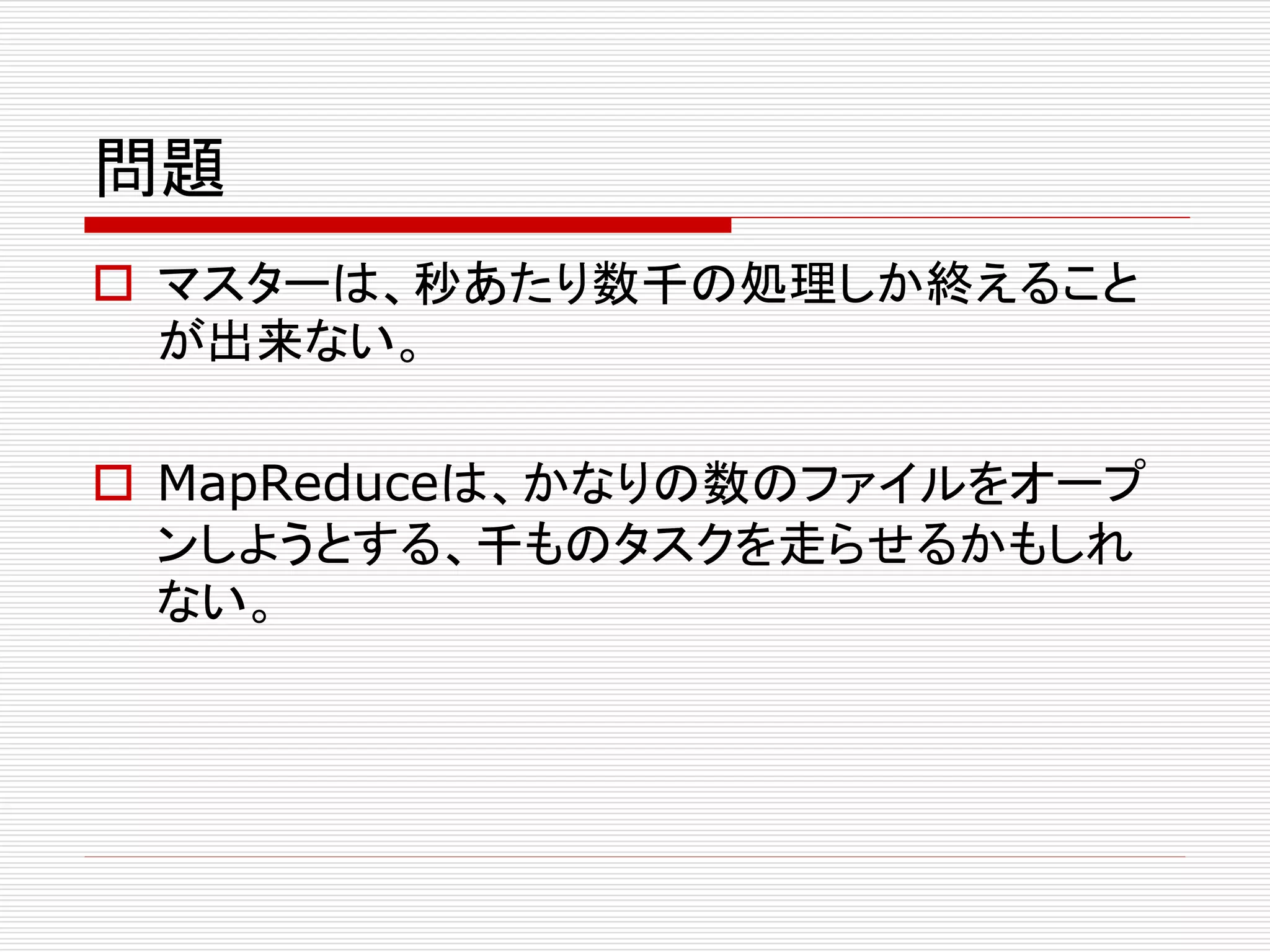 問題
 マスターは、秒あたり数千の処理しか終えること
が出来ない。
 MapReduceは、かなりの数のファイルをオープ
ンしようとする、千ものタスクを走らせるかもしれ
ない。

 