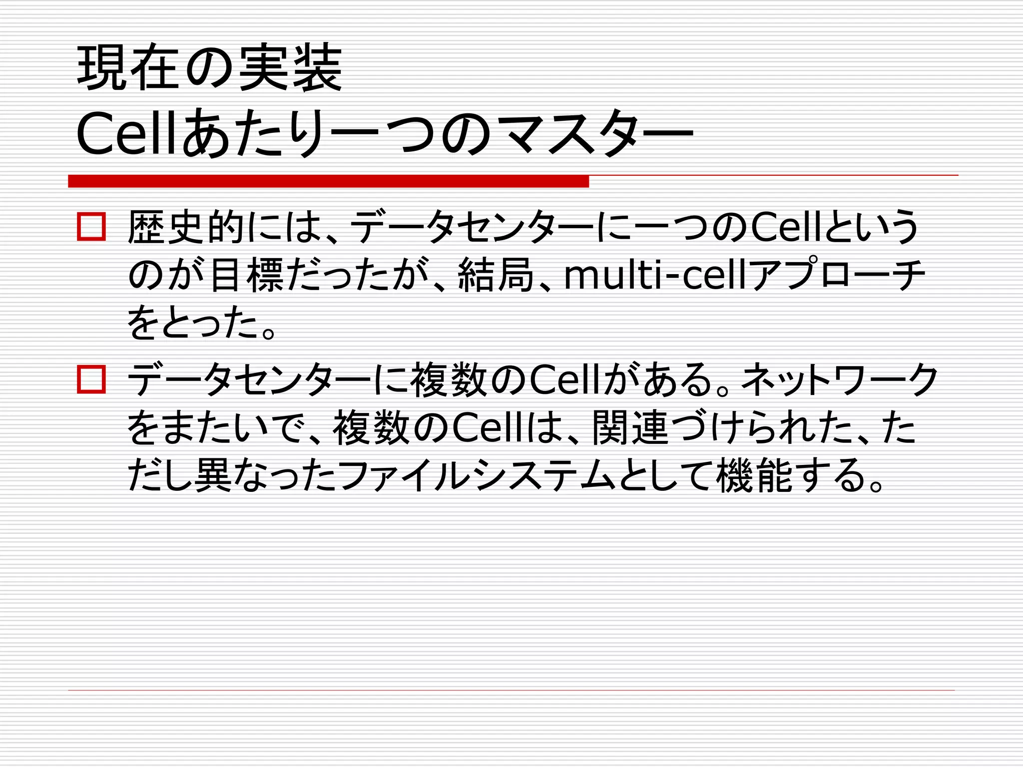 現在の実装

Cellあたり一つのマスター
 歴史的には、データセンターに一つのCellという
のが目標だったが、結局、multi-cellアプローチ
をとった。
 データセンターに複数のCellがある。ネットワーク
をまたいで、複数のCellは、関連づけられた、た
だし異なったファイルシステムとして機能する。

 