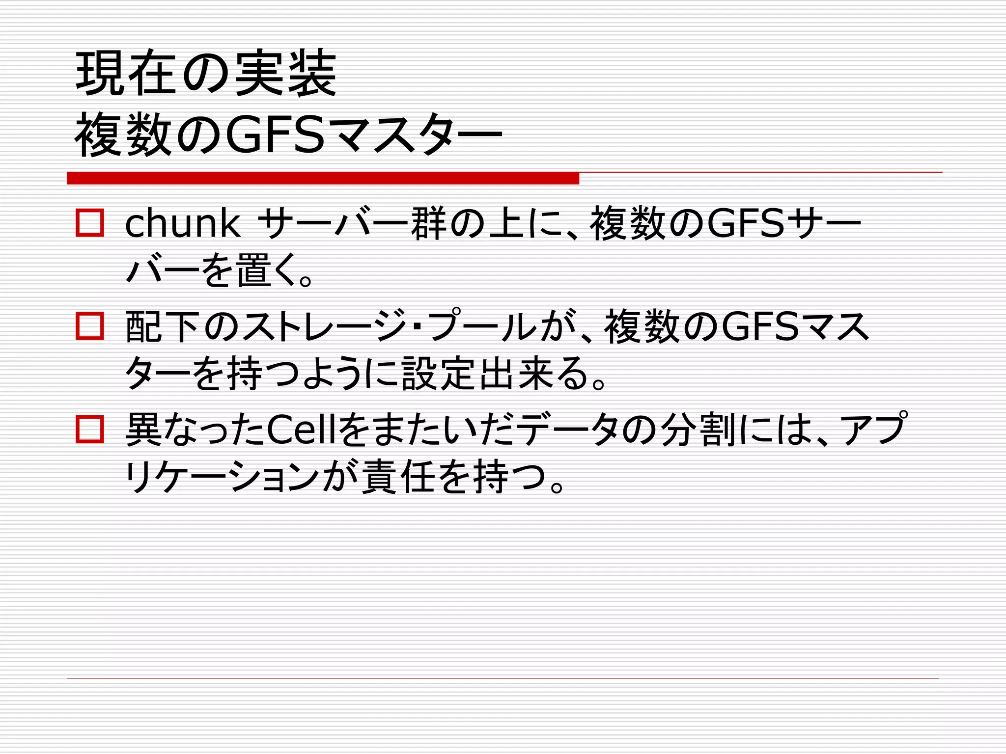 現在の実装
複数のGFSマスター
 chunk サーバー群の上に、複数のGFSサー
バーを置く。
 配下のストレージ・プールが、複数のGFSマス
ターを持つように設定出来る。
 異なったCellをまたいだデータの分割には、アプ
リケーションが責任を持つ。

 