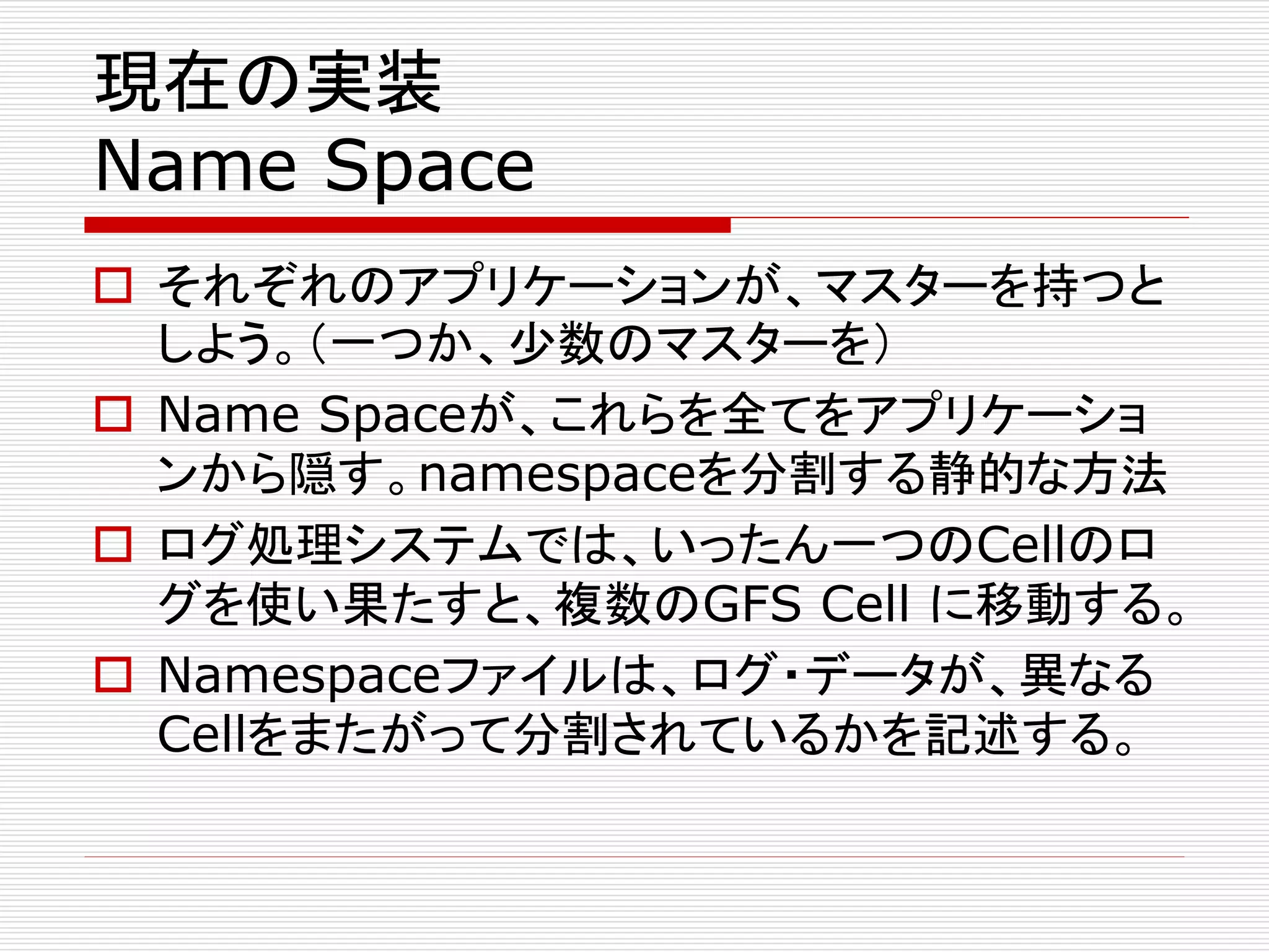 現在の実装
Name Space
 それぞれのアプリケーションが、マスターを持つと
しよう。（一つか、少数のマスターを）
 Name Spaceが、これらを全てをアプリケーショ
ンから隠す。namespaceを分割する静的な方法
 ログ処理システムでは、いったん一つのCellのロ
グを使い果たすと、複数のGFS Cell に移動する。
 Namespaceファイルは、ログ・データが、異なる
Cellをまたがって分割されているかを記述する。

 
