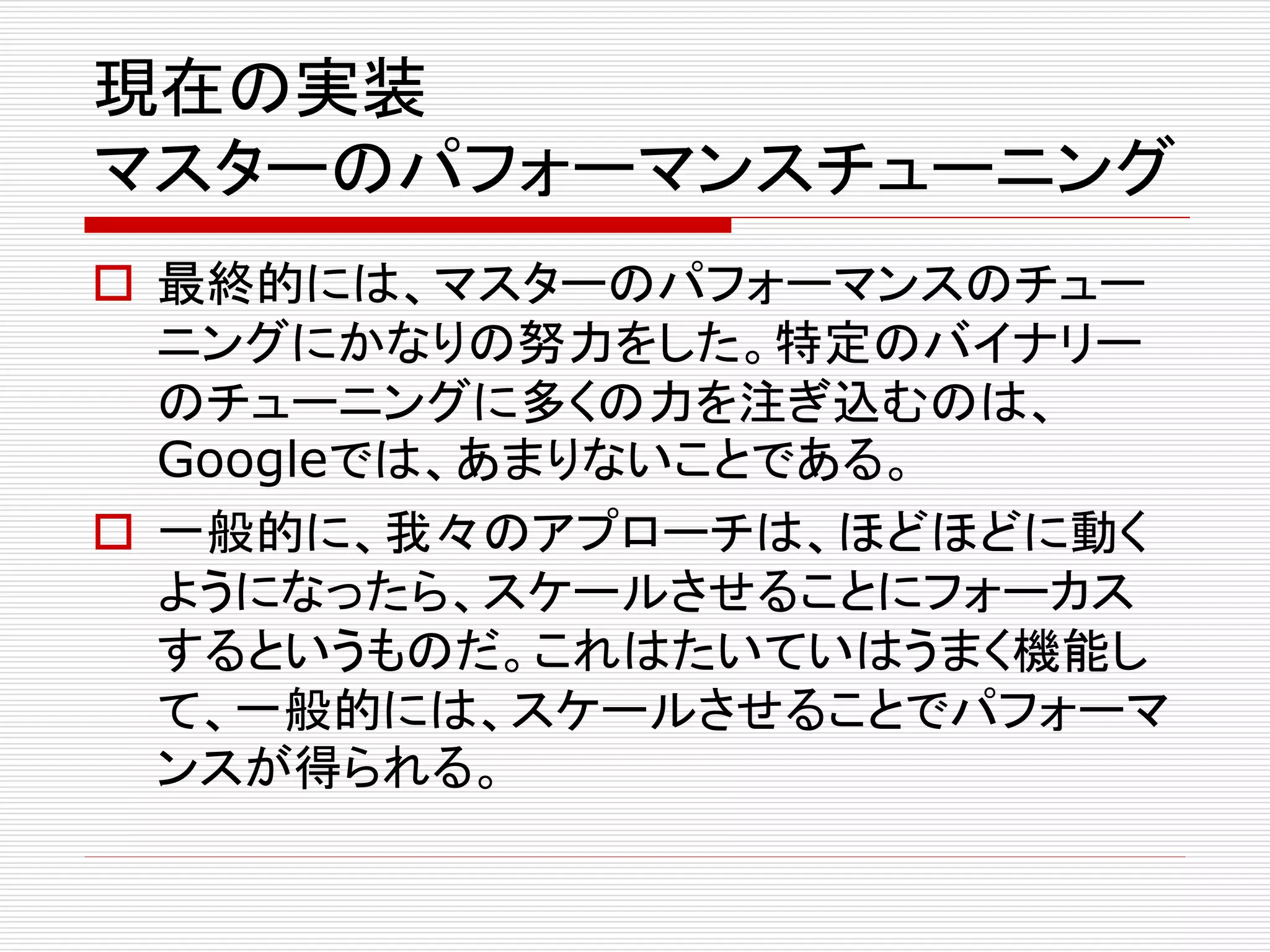 現在の実装
マスターのパフォーマンスチューニング
 最終的には、マスターのパフォーマンスのチュー
ニングにかなりの努力をした。特定のバイナリー
のチューニングに多くの力を注ぎ込むのは、
Googleでは、あまりないことである。
 一般的に、我々のアプローチは、ほどほどに動く
ようになったら、スケールさせることにフォーカス
するというものだ。これはたいていはうまく機能し
て、一般的には、スケールさせることでパフォーマ
ンスが得られる。

 