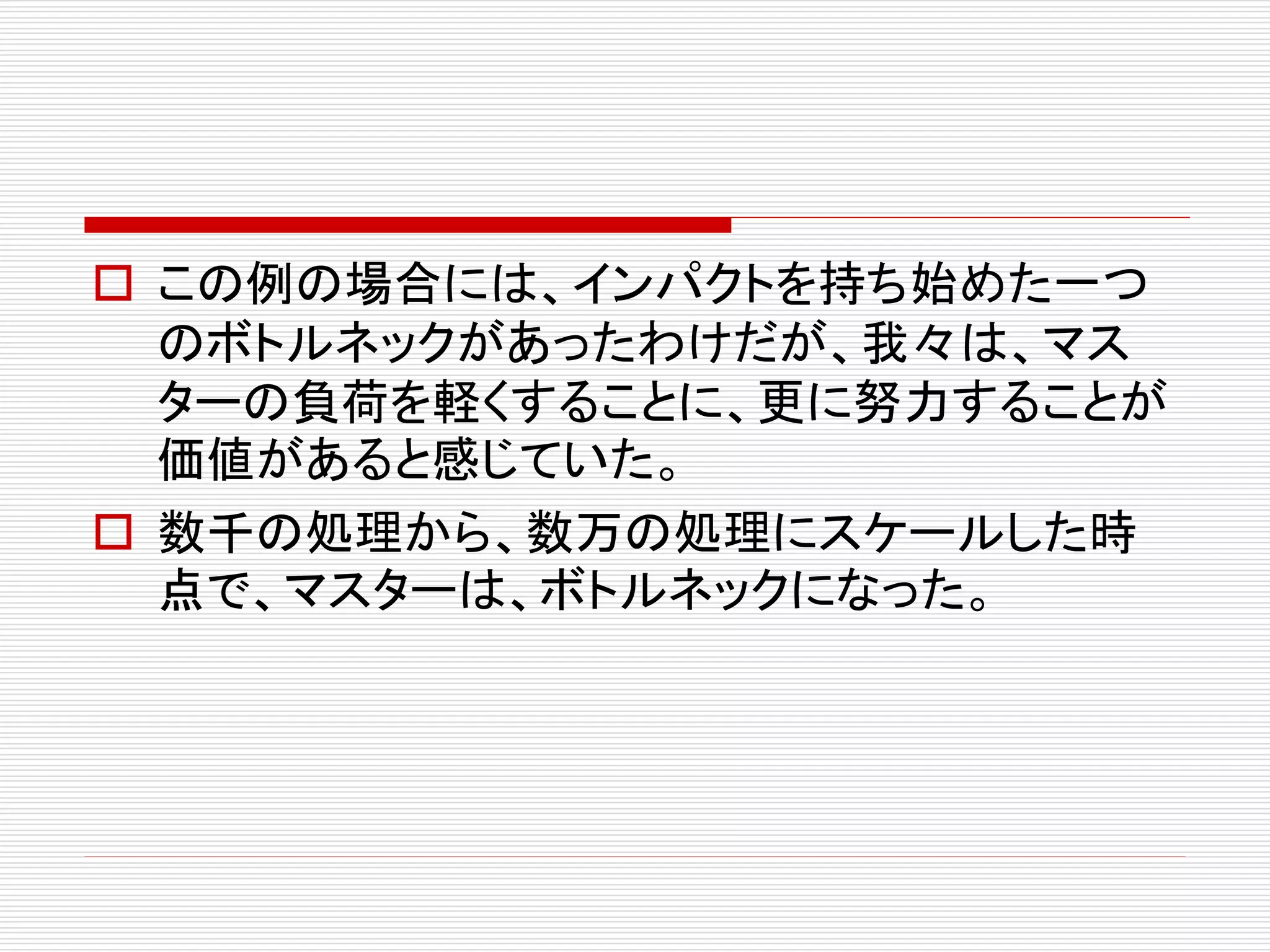  この例の場合には、インパクトを持ち始めた一つ
のボトルネックがあったわけだが、我々は、マス
ターの負荷を軽くすることに、更に努力することが
価値があると感じていた。
 数千の処理から、数万の処理にスケールした時
点で、マスターは、ボトルネックになった。

 