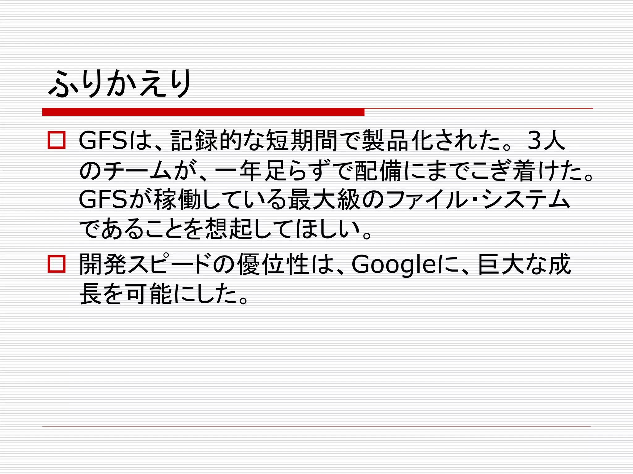ふりかえり
 GFSは、記録的な短期間で製品化された。 3人
のチームが、一年足らずで配備にまでこぎ着けた。
GFSが稼働している最大級のファイル・システム
であることを想起してほしい。
 開発スピードの優位性は、Googleに、巨大な成
長を可能にした。

 
