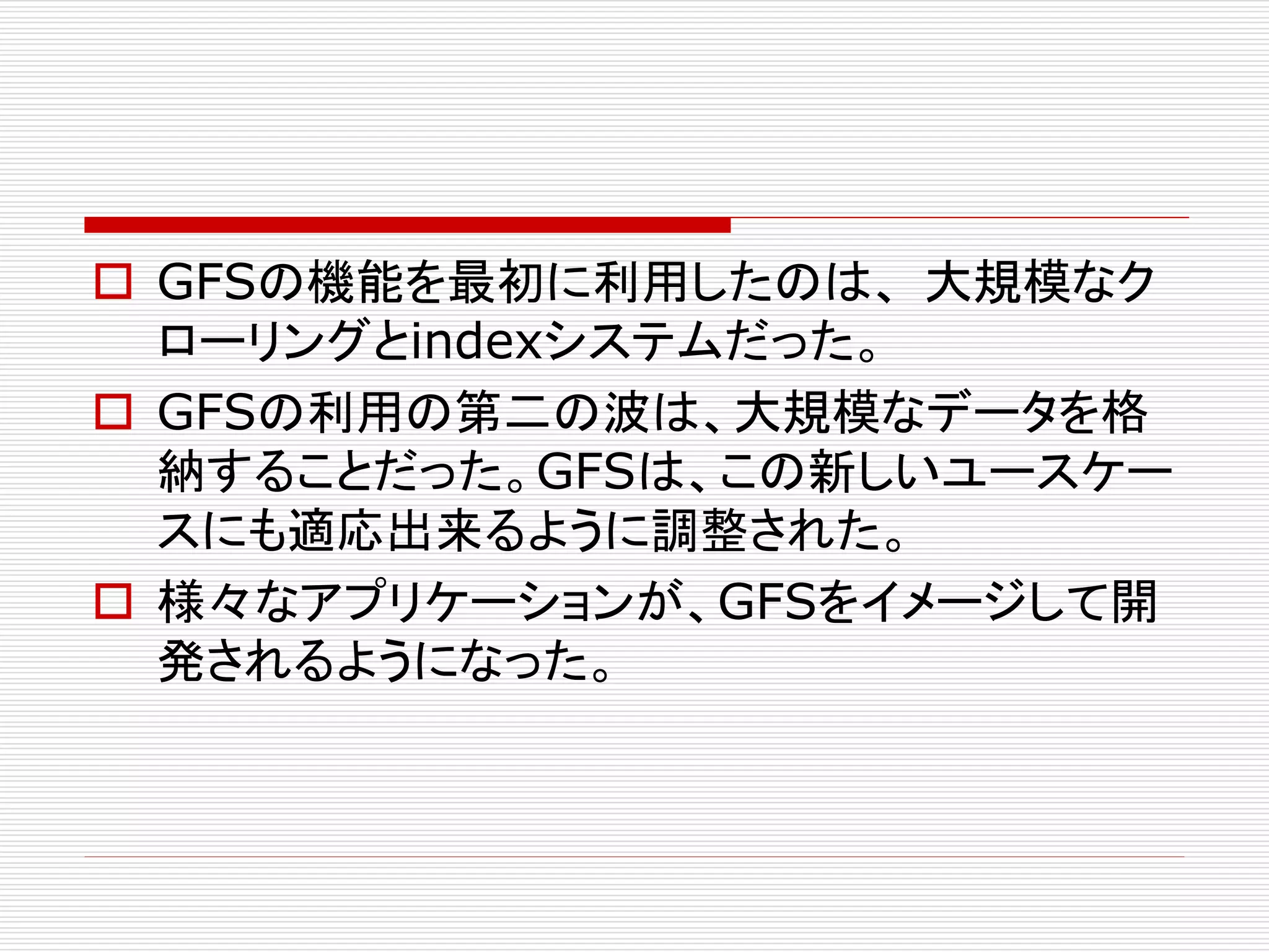  GFSの機能を最初に利用したのは、 大規模なク
ローリングとindexシステムだった。
 GFSの利用の第二の波は、大規模なデータを格
納することだった。GFSは、この新しいユースケー
スにも適応出来るように調整された。
 様々なアプリケーションが、GFSをイメージして開
発されるようになった。

 