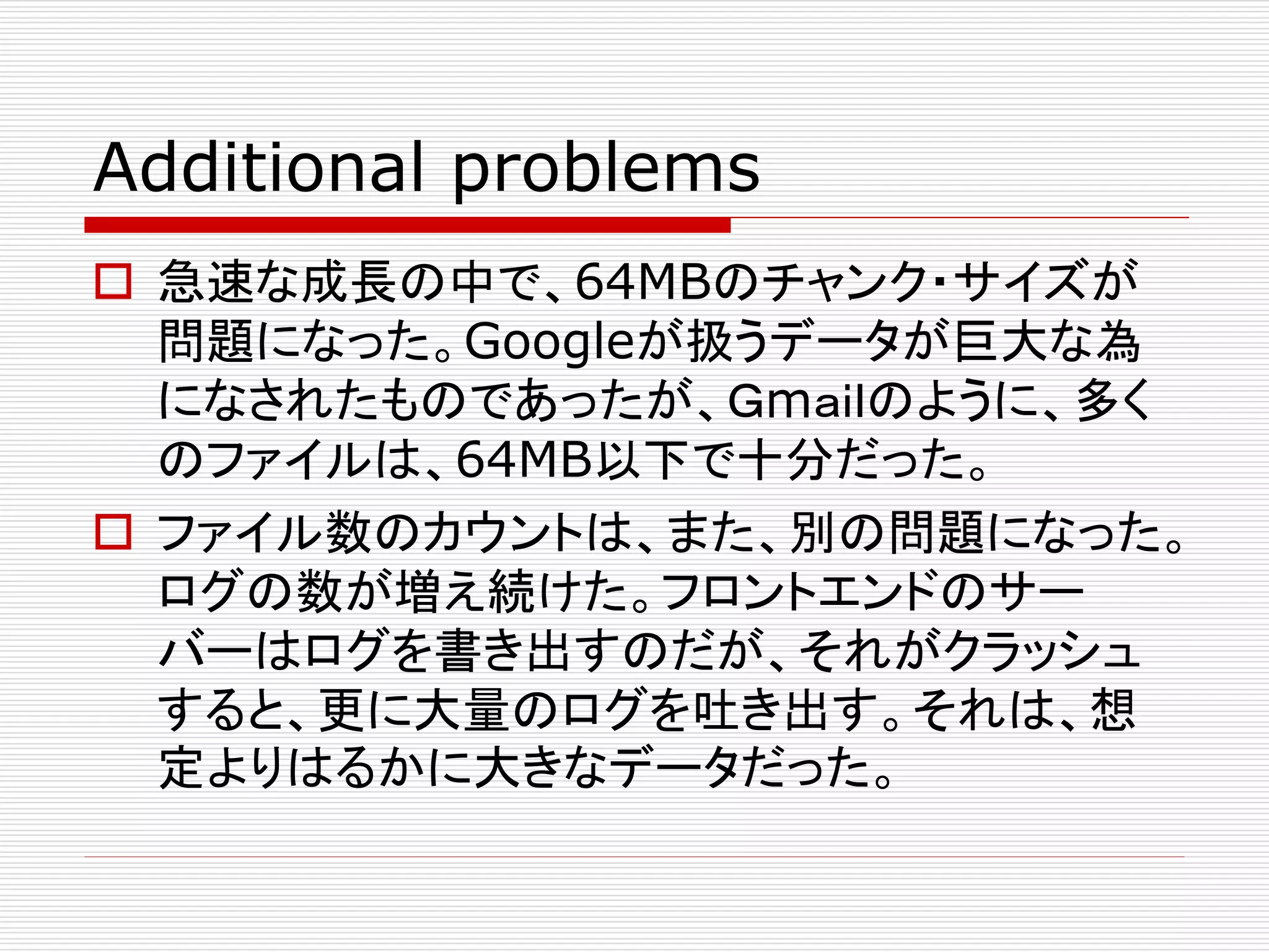 Additional problems
 急速な成長の中で、64MBのチャンク・サイズが
問題になった。Googleが扱うデータが巨大な為
になされたものであったが、Ｇmａｉｌのように、多く
のファイルは、64MB以下で十分だった。
 ファイル数のカウントは、また、別の問題になった。
ログの数が増え続けた。フロントエンドのサー
バーはログを書き出すのだが、それがクラッシュ
すると、更に大量のログを吐き出す。それは、想
定よりはるかに大きなデータだった。

 