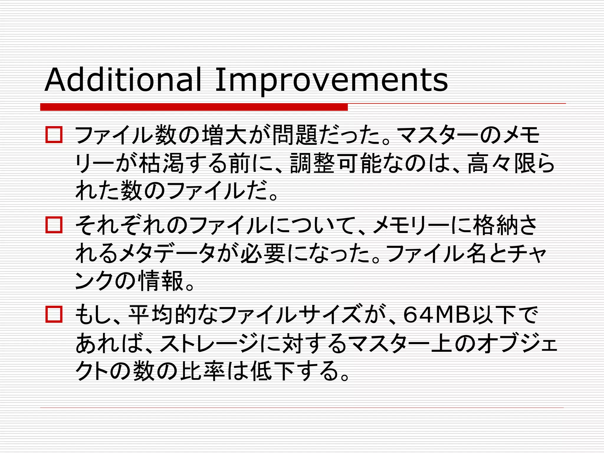 Additional Improvements
 ファイル数の増大が問題だった。マスターのメモ
リーが枯渇する前に、調整可能なのは、高々限ら
れた数のファイルだ。
 それぞれのファイルについて、メモリーに格納さ
れるメタデータが必要になった。ファイル名とチャ
ンクの情報。
 もし、平均的なファイルサイズが、６４MB以下で
あれば、ストレージに対するマスター上のオブジェ
クトの数の比率は低下する。

 