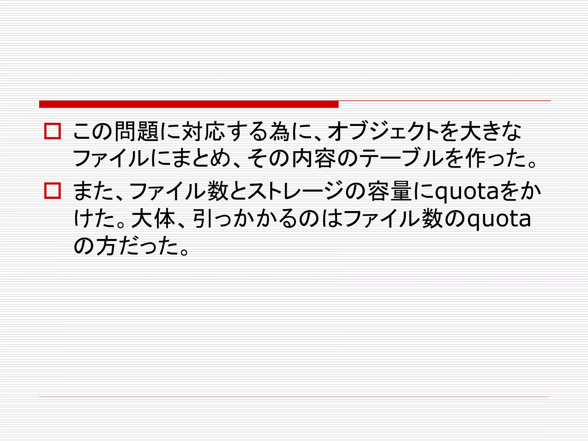  この問題に対応する為に、オブジェクトを大きな
ファイルにまとめ、その内容のテーブルを作った。
 また、ファイル数とストレージの容量にquotaをか
けた。大体、引っかかるのはファイル数のquota
の方だった。

 