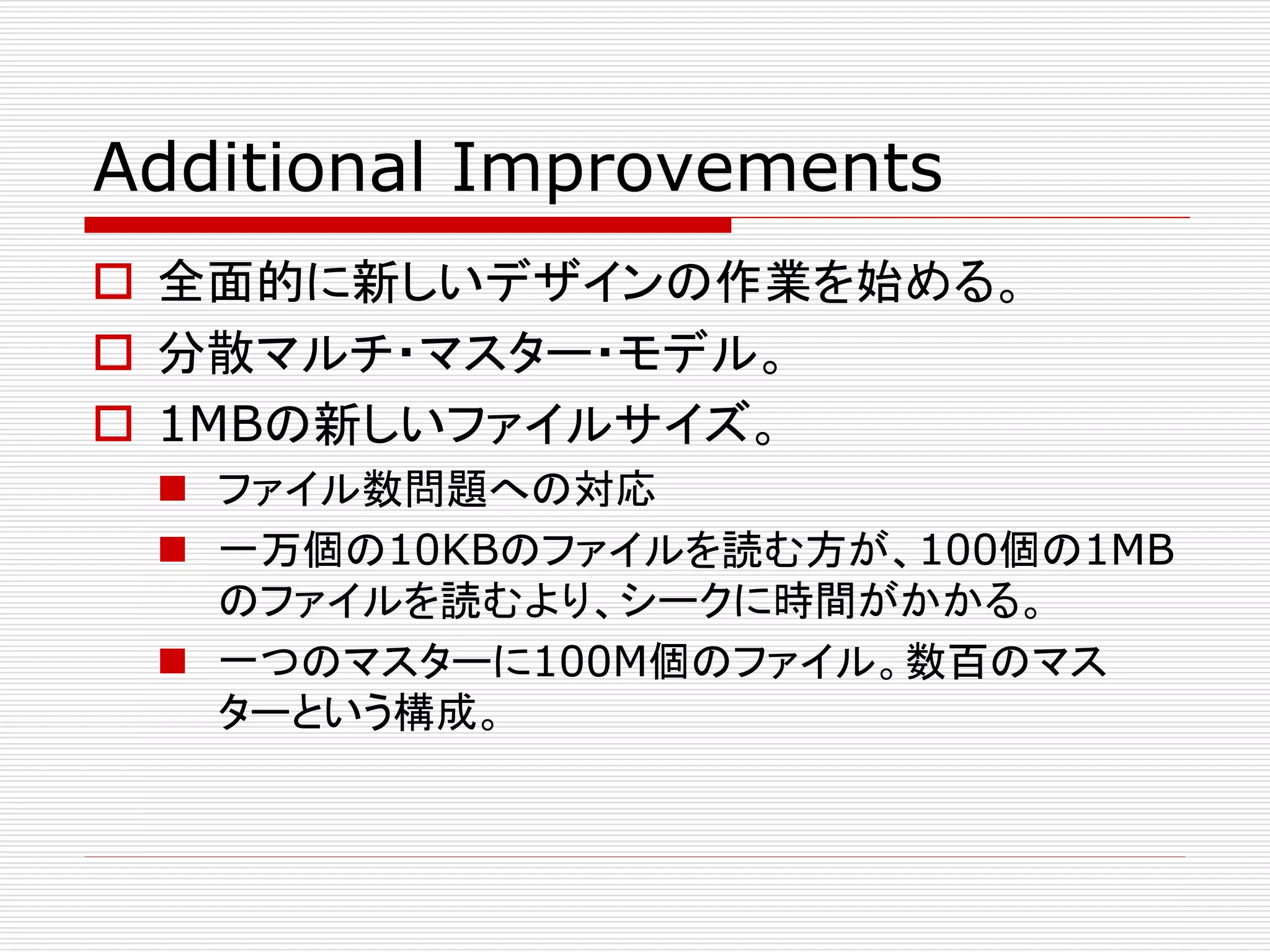 Additional Improvements
 全面的に新しいデザインの作業を始める。
 分散マルチ・マスター・モデル。
 1MBの新しいファイルサイズ。
 ファイル数問題への対応
 一万個の10KBのファイルを読む方が、100個の1MB
のファイルを読むより、シークに時間がかかる。
 一つのマスターに100M個のファイル。数百のマス
ターという構成。

 