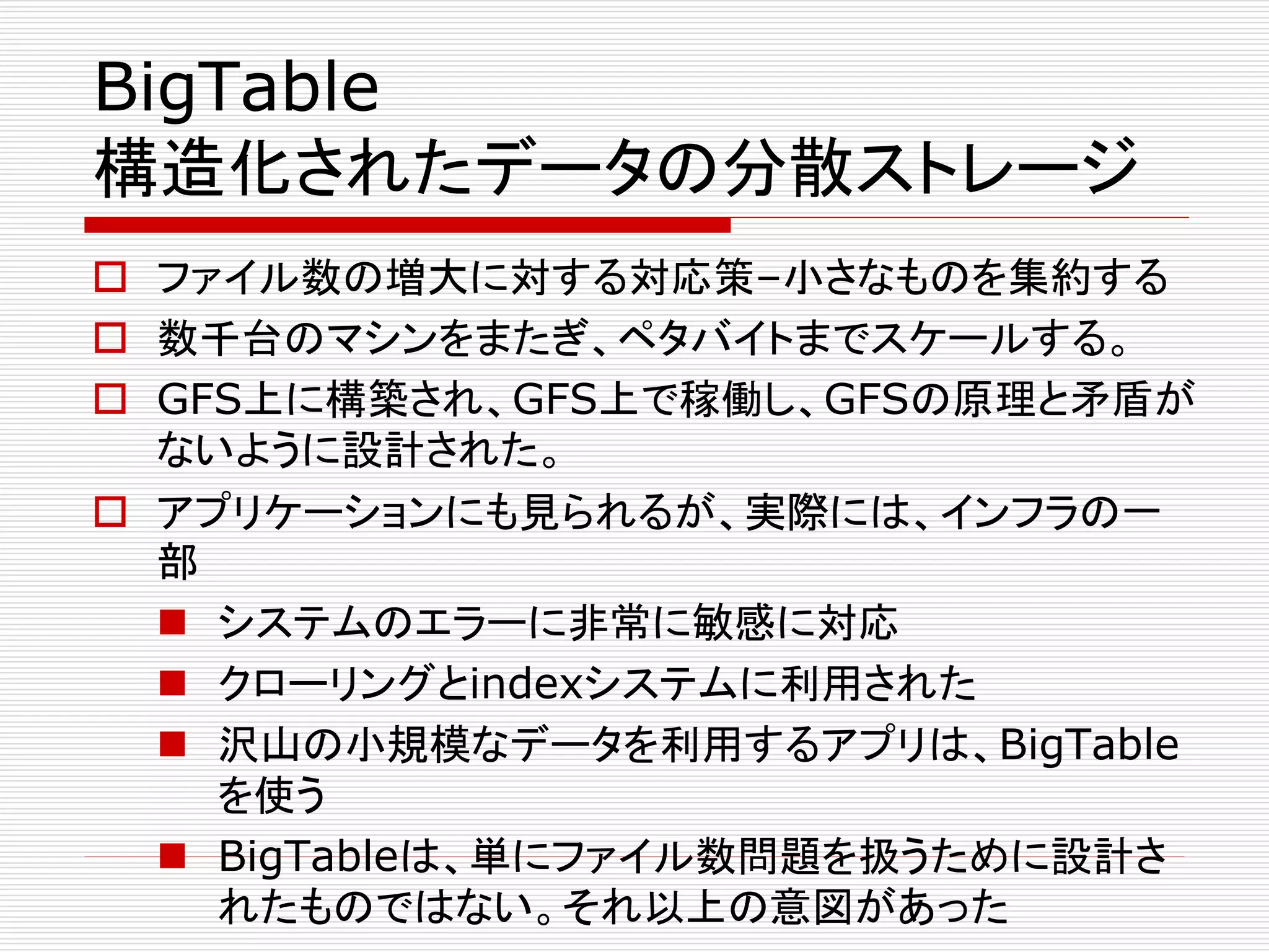 BigTable
構造化されたデータの分散ストレージ
 ファイル数の増大に対する対応策–小さなものを集約する
 数千台のマシンをまたぎ、ペタバイトまでスケールする。
 GFS上に構築され、GFS上で稼働し、GFSの原理と矛盾が
ないように設計された。
 アプリケーションにも見られるが、実際には、インフラの一
部
 システムのエラーに非常に敏感に対応
 クローリングとindexシステムに利用された
 沢山の小規模なデータを利用するアプリは、BigTable
を使う
 BigTableは、単にファイル数問題を扱うために設計さ
れたものではない。それ以上の意図があった

 