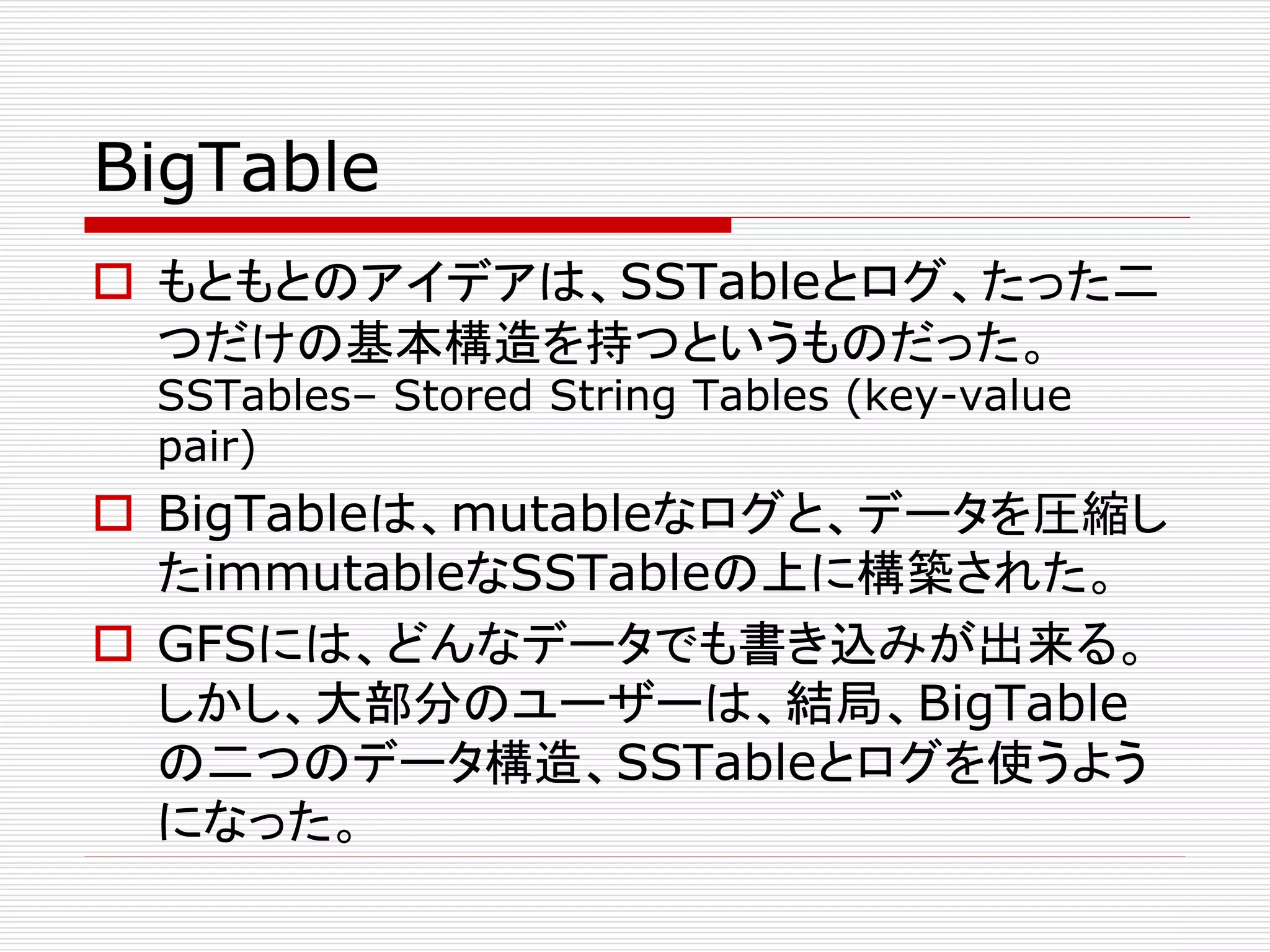 BigTable
 もともとのアイデアは、SSTableとログ、たった二
つだけの基本構造を持つというものだった。
SSTables– Stored String Tables (key-value
pair)

 BigTableは、mutableなログと、データを圧縮し
たimmutableなSSTableの上に構築された。
 GFSには、どんなデータでも書き込みが出来る。
しかし、大部分のユーザーは、結局、BigTable
の二つのデータ構造、SSTableとログを使うよう
になった。

 