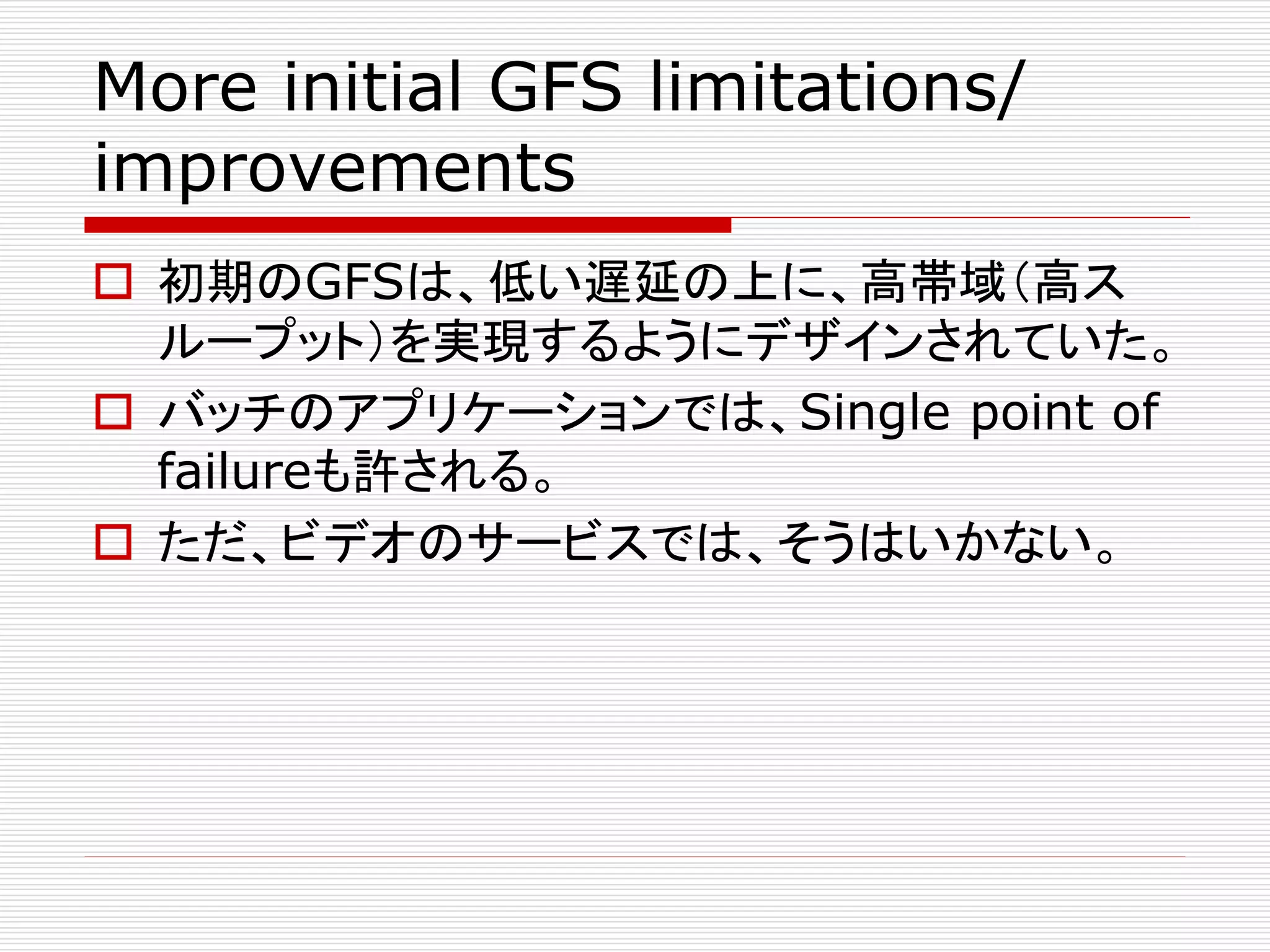 More initial GFS limitations/
improvements
 初期のGFSは、低い遅延の上に、高帯域（高ス
ループット）を実現するようにデザインされていた。
 バッチのアプリケーションでは、Single point of
failureも許される。
 ただ、ビデオのサービスでは、そうはいかない。

 