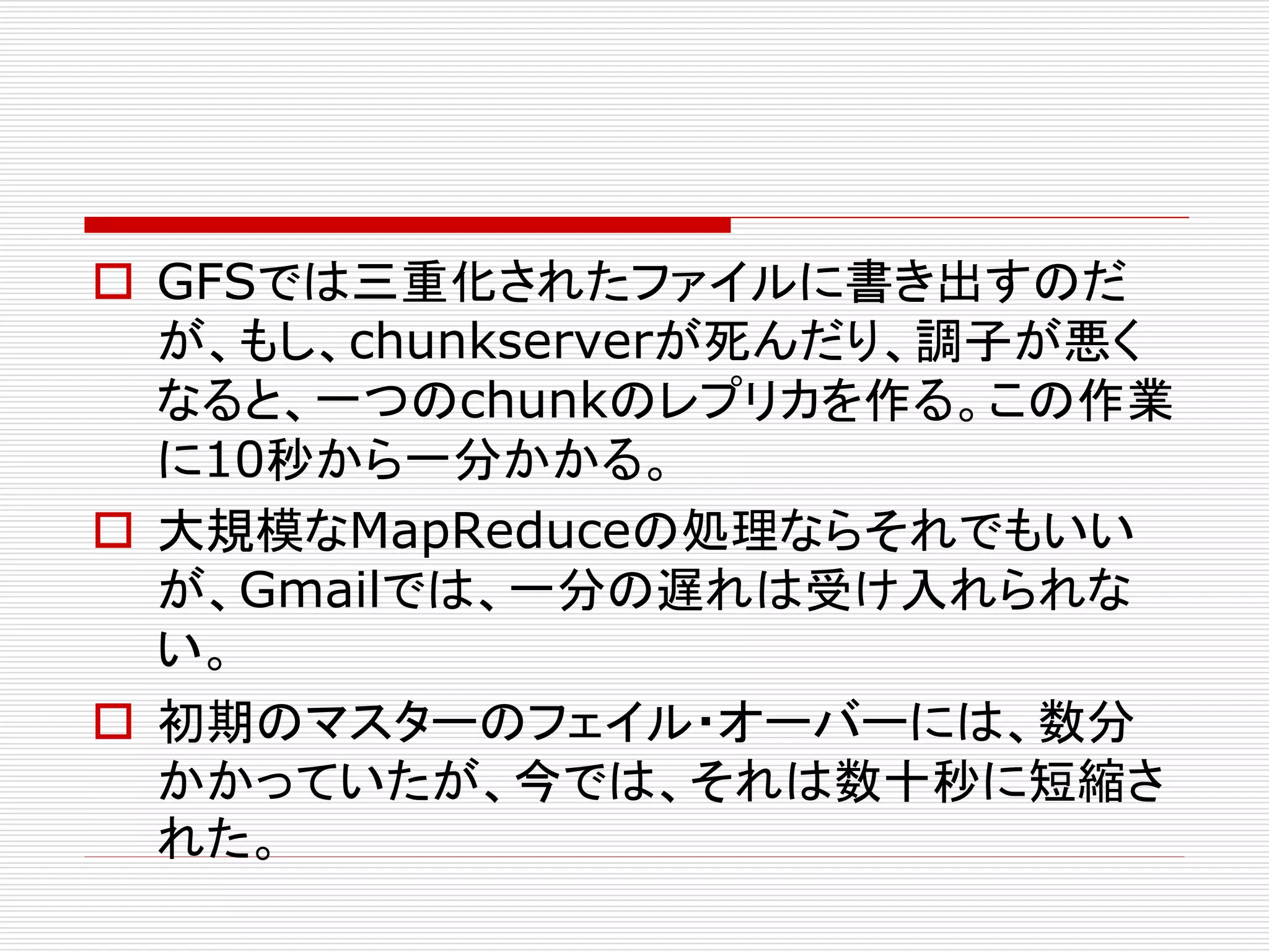  GFSでは三重化されたファイルに書き出すのだ
が、もし、chunkserverが死んだり、調子が悪く
なると、一つのchunkのレプリカを作る。この作業
に10秒から一分かかる。
 大規模なMapReduceの処理ならそれでもいい
が、Gmailでは、一分の遅れは受け入れられな
い。
 初期のマスターのフェイル・オーバーには、数分
かかっていたが、今では、それは数十秒に短縮さ
れた。

 