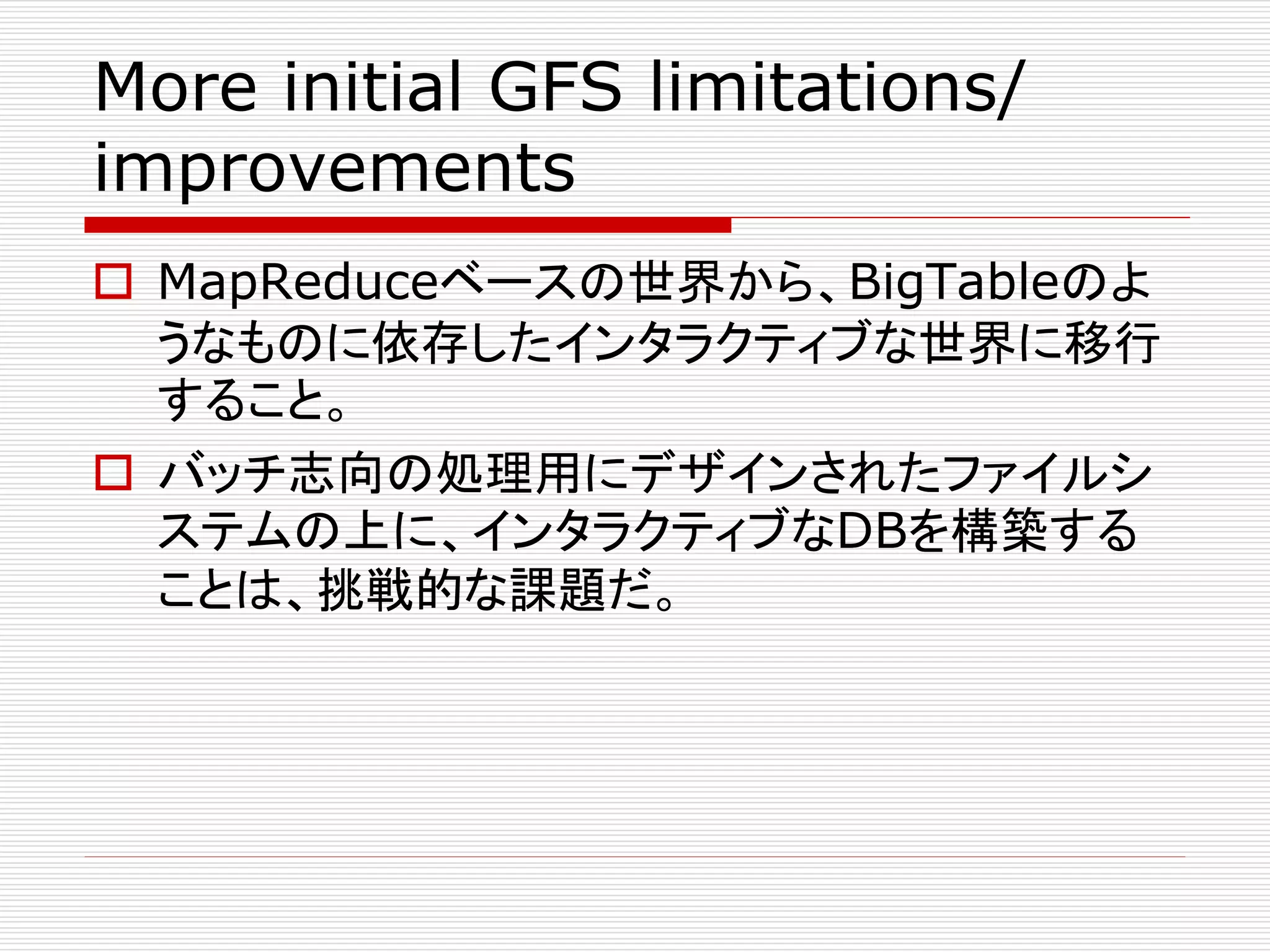 More initial GFS limitations/
improvements
 MapReduceベースの世界から、BigTableのよ
うなものに依存したインタラクティブな世界に移行
すること。
 バッチ志向の処理用にデザインされたファイルシ
ステムの上に、インタラクティブなDBを構築する
ことは、挑戦的な課題だ。

 